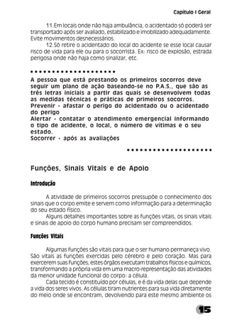 15
11.Em locais onde não haja ambulância, o acidentado só poderá ser
transportado após ser avaliado, estabilizado e imobilizado adequadamente.
Evite movimentos desnecessários.
12.Só retire o acidentado do local do acidente se esse local causar
risco de vida para ele ou para o socorrista. Ex: risco de explosão, estrada
perigosa onde não haja como sinalizar, etc.
A pessoa que está prestando os primeiros socorros deve
seguir um plano de ação baseando-se no P.A.S., que são as
três letras iniciais a partir das quais se desenvolvem todas
as medidas técnicas e práticas de primeiros socorros.
Prevenir - afastar o perigo do acidentado ou o acidentado
do perigo
Alertar - contatar o atendimento emergencial informando
o tipo de acidente, o local, o número de vítimas e o seu
estado.
Socorrer - após as avaliações
Funções, Sinais Vitais e de Apoio
Introdução
A atividade de primeiros socorros pressupõe o conhecimento dos
sinais que o corpo emite e servem como informação para a determinação
do seu estado físico.
Alguns detalhes importantes sobre as funções vitais, os sinais vitais
e sinais de apoio do corpo humano precisam ser compreendidos.
Funções Vitais
Algumas funções são vitais para que o ser humano permaneça vivo.
São vitais as funções exercidas pelo cérebro e pelo coração. Mas para
exercerem suas funções, estes órgãos executam trabalhos físicos e químicos,
transformando a própria vida em uma macro-representação das atividades
da menor unidade funcional do corpo: a célula.
Cada tecido é constituído por células, e é da vida delas que depende
a vida dos seres vivos. As células tiram nutrientes para sua vida diretamente
do meio onde se encontram, devolvendo para este mesmo ambiente os
○ ○ ○ ○ ○ ○ ○ ○ ○ ○ ○ ○ ○ ○ ○ ○ ○ ○ ○ ○
○ ○ ○ ○ ○ ○ ○ ○ ○ ○ ○ ○ ○ ○ ○ ○ ○ ○ ○ ○
Capítulo I Geral
 
