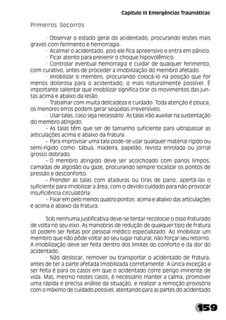 159
Primeiros Socorros
· Observar o estado geral do acidentado, procurando lesões mais
graves com ferimento e hemorragia.
· Acalmar o acidentado, pois ele fica apreensivo e entra em pânico.
· Ficar atento para prevenir o choque hipovolêmico.
· Controlar eventual hemorragia e cuidar de qualquer ferimento,
com curativo, antes de proceder a imobilização do membro afetado.
· Imobilizar o membro, procurando colocá-lo na posição que for
menos dolorosa para o acidentado, o mais naturalmente possível. É
importante salientar que imobilizar significa tirar os movimentos das jun-
tas acima e abaixo da lesão.
· Trabalhar com muita delicadeza e cuidado. Toda atenção é pouca;
os menores erros podem gerar seqüelas irreversíveis.
· Usar talas, caso seja necessário. As talas irão auxiliar na sustentação
do membro atingido.
­ As talas têm que ser de tamanho suficiente para ultrapassar as
articulações acima e abaixo da fratura.
­ Para improvisar uma tala pode-se usar qualquer material rígido ou
semi-rígido como: tábua, madeira, papelão, revista enrolada ou jornal
grosso dobrado.
­ O membro atingido deve ser acolchoado com panos limpos,
camadas de algodão ou gaze, procurando sempre localizar os pontos de
pressão e desconforto.
­ Prender as talas com ataduras ou tiras de pano, apertá-las o
suficiente para imobilizar a área, com o devido cuidado para não provocar
insuficiência circulatória.
­ Fixar em pelo menos quatro pontos: acima e abaixo das articulações
e acima e abaixo da fratura.
Sob nenhuma justificativa deve-se tentar recolocar o osso fraturado
de volta no seu eixo. As manobras de redução de qualquer tipo de fratura
só podem ser feitas por pessoal médico especializado. Ao imobilizar um
membro que não pôde voltar ao seu lugar natural, não forçar seu retorno.
A imobilização deve ser feita dentro dos limites do conforto e da dor do
acidentado.
· Não deslocar, remover ou transportar o acidentado de fratura,
antes de ter a parte afetada imobilizada corretamente. A única exceção a
ser feita é para os casos em que o acidentado corre perigo iminente de
vida. Mas, mesmo nestes casos, é necessário manter a calma, promover
uma rápida e precisa análise da situação, e realizar a remoção provisória
com o máximo de cuidado possível, atentando para as partes do acidentado
Capítulo III Emergências Traumáticas
 