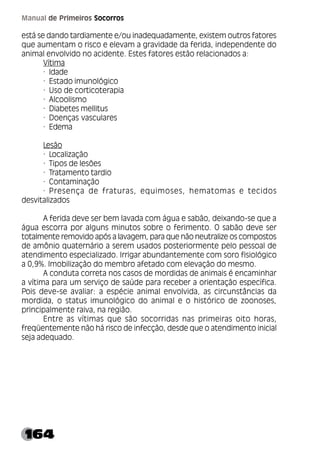 164
Manual de Primeiros Socorros
está se dando tardiamente e/ou inadequadamente, existem outros fatores
que aumentam o risco e elevam a gravidade da ferida, independente do
animal envolvido no acidente. Estes fatores estão relacionados a:
Vítima
· Idade
· Estado imunológico
· Uso de corticoterapia
· Alcoolismo
· Diabetes mellitus
· Doenças vasculares
· Edema
Lesão
· Localização
· Tipos de lesões
· Tratamento tardio
· Contaminação
· Presença de fraturas, equimoses, hematomas e tecidos
desvitalizados
A ferida deve ser bem lavada com água e sabão, deixando-se que a
água escorra por alguns minutos sobre o ferimento. O sabão deve ser
totalmente removido após a lavagem, para que não neutralize os compostos
de amônio quaternário a serem usados posteriormente pelo pessoal de
atendimento especializado. Irrigar abundantemente com soro fisiológico
a 0,9%. Imobilização do membro afetado com elevação do mesmo.
A conduta correta nos casos de mordidas de animais é encaminhar
a vítima para um serviço de saúde para receber a orientação específica.
Pois deve-se avaliar: a espécie animal envolvida, as circunstâncias da
mordida, o status imunológico do animal e o histórico de zoonoses,
principalmente raiva, na região.
Entre as vítimas que são socorridas nas primeiras oito horas,
freqüentemente não há risco de infecção, desde que o atendimento inicial
seja adequado.
 