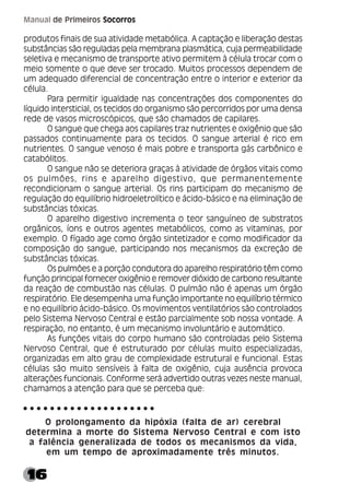 16
Manual de Primeiros Socorros
produtos finais de sua atividade metabólica. A captação e liberação destas
substâncias são reguladas pela membrana plasmática, cuja permeabilidade
seletiva e mecanismo de transporte ativo permitem à célula trocar com o
meio somente o que deve ser trocado. Muitos processos dependem de
um adequado diferencial de concentração entre o interior e exterior da
célula.
Para permitir igualdade nas concentrações dos componentes do
líquido intersticial, os tecidos do organismo são percorridos por uma densa
rede de vasos microscópicos, que são chamados de capilares.
O sangue que chega aos capilares traz nutrientes e oxigênio que são
passados continuamente para os tecidos. O sangue arterial é rico em
nutrientes. O sangue venoso é mais pobre e transporta gás carbônico e
catabólitos.
O sangue não se deteriora graças à atividade de órgãos vitais como
os pulmões, rins e aparelho digestivo, que permanentemente
recondicionam o sangue arterial. Os rins participam do mecanismo de
regulação do equilíbrio hidroeletrolítico e ácido-básico e na eliminação de
substâncias tóxicas.
O aparelho digestivo incrementa o teor sanguíneo de substratos
orgânicos, íons e outros agentes metabólicos, como as vitaminas, por
exemplo. O fígado age como órgão sintetizador e como modificador da
composição do sangue, participando nos mecanismos da excreção de
substâncias tóxicas.
Os pulmões e a porção condutora do aparelho respiratório têm como
função principal fornecer oxigênio e remover dióxido de carbono resultante
da reação de combustão nas células. O pulmão não é apenas um órgão
respiratório. Ele desempenha uma função importante no equilíbrio térmico
e no equilíbrio ácido-básico. Os movimentos ventilatórios são controlados
pelo Sistema Nervoso Central e estão parcialmente sob nossa vontade. A
respiração, no entanto, é um mecanismo involuntário e automático.
As funções vitais do corpo humano são controladas pelo Sistema
Nervoso Central, que é estruturado por células muito especializadas,
organizadas em alto grau de complexidade estrutural e funcional. Estas
células são muito sensíveis à falta de oxigênio, cuja ausência provoca
alterações funcionais. Conforme será advertido outras vezes neste manual,
chamamos a atenção para que se perceba que:
O prolongamento da hipóxia (falta de ar) cerebral
determina a morte do Sistema Nervoso Central e com isto
a falência generalizada de todos os mecanismos da vida,
em um tempo de aproximadamente três minutos.
○ ○ ○ ○ ○ ○ ○ ○ ○ ○ ○ ○ ○ ○ ○ ○ ○ ○ ○ ○
 