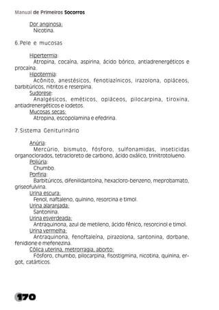 170
Manual de Primeiros Socorros
Dor anginosa:
Nicotina.
6.Pele e mucosas
Hipertermia:
Atropina, cocaína, aspirina, ácido bórico, antiadrenergéticos e
procaína.
Hipotermia:
Acônito, anestésicos, fenotiazínicos, irazolona, opiáceos,
barbitúricos, nitritos e reserpina.
Sudorese:
Analgésicos, eméticos, opiáceos, pilocarpina, tiroxina,
antiadrenergéticos e iodetos.
Mucosas secas:
Atropina, escopolamina e efedrina.
7.Sistema Geniturinário
Anúria:
Mercúrio, bismuto, fósforo, sulfonamidas, inseticidas
organoclorados, tetracloreto de carbono, ácido oxálico, trinitrotolueno.
Poliúria:
Chumbo.
Porfiria:
Barbitúricos, difenilidantoína, hexacloro-benzeno, meprobamato,
griseofulvina.
Urina escura:
Fenol, naftaleno, quinino, resorcina e timol.
Urina alaranjada:
Santonina.
Urina esverdeada:
Antraquinona, azul de metileno, ácido fênico, resorcinol e timol.
Urina vermelha:
Antraquinona, fenoftaleína, pirazolona, santonina, dorbane,
fenidione e mefenezina.
Cólica uterina, metrorragia, aborto:
Fósforo, chumbo, pilocarpina, fisostigmina, nicotina, quinina, er-
got, catárticos.
 