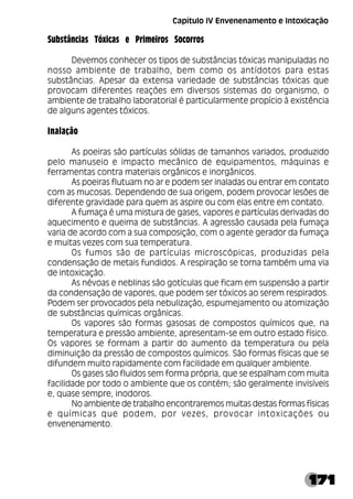 171
Substâncias Tóxicas e Primeiros Socorros
Devemos conhecer os tipos de substâncias tóxicas manipuladas no
nosso ambiente de trabalho, bem como os antídotos para estas
substâncias. Apesar da extensa variedade de substâncias tóxicas que
provocam diferentes reações em diversos sistemas do organismo, o
ambiente de trabalho laboratorial é particularmente propício à existência
de alguns agentes tóxicos.
Inalação
As poeiras são partículas sólidas de tamanhos variados, produzido
pelo manuseio e impacto mecânico de equipamentos, máquinas e
ferramentas contra materiais orgânicos e inorgânicos.
As poeiras flutuam no ar e podem ser inaladas ou entrar em contato
com as mucosas. Dependendo de sua origem, podem provocar lesões de
diferente gravidade para quem as aspire ou com elas entre em contato.
A fumaça é uma mistura de gases, vapores e partículas derivadas do
aquecimento e queima de substâncias. A agressão causada pela fumaça
varia de acordo com a sua composição, com o agente gerador da fumaça
e muitas vezes com sua temperatura.
Os fumos são de partículas microscópicas, produzidas pela
condensação de metais fundidos. A respiração se torna também uma via
de intoxicação.
As névoas e neblinas são gotículas que ficam em suspensão a partir
da condensação de vapores, que podem ser tóxicos ao serem respirados.
Podem ser provocados pela nebulização, espumejamento ou atomização
de substâncias químicas orgânicas.
Os vapores são formas gasosas de compostos químicos que, na
temperatura e pressão ambiente, apresentam-se em outro estado físico.
Os vapores se formam a partir do aumento da temperatura ou pela
diminuição da pressão de compostos químicos. São formas físicas que se
difundem muito rapidamente com facilidade em qualquer ambiente.
Os gases são fluidos sem forma própria, que se espalham com muita
facilidade por todo o ambiente que os contém; são geralmente invisíveis
e, quase sempre, inodoros.
No ambiente de trabalho encontraremos muitas destas formas físicas
e químicas que podem, por vezes, provocar intoxicações ou
envenenamento.
Capítulo IV Envenenamento e Intoxicação
 