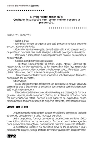 172
Manual de Primeiros Socorros
É importante frisar que:
Qualquer intoxicação tem como melhor socorro a
prevenção.
Primeiros Socorros
· Isolar a área;
· Identificar o tipo de agente que está presente no local onde foi
encontrado o acidentado;
· Quem for realizar o resgate, deverá estar utilizando equipamentos
de proteção próprios para cada situação, a fim de proteger a si mesmo;
· Remover o acidentado o mais rapidamente possível para um local
bem ventilado;
· Solicite atendimento especializado;
Verificar rapidamente os sinais vitais. Aplicar técnicas de
ressuscitação cárdio-respiratória, se for necessária. Não faça respiração
boca-a-boca caso o acidentado tenha inalado o produto. Para estes casos,
utiliza máscara ou outro sistema de respiração adequada.
Manter o acidentado imóvel, aquecido e sob observação. Os efeitos
podem não ser imediatos.
Observação:
Estes procedimentos só devem ser aplicados se houver absoluta
certeza de que a área onde se encontra, juntamente com o acidentado,
está inteiramente segura.
É importante deixar esclarecido o fato de que a presença de fumaça,
gases ou vapores, ainda que pouco tóxicos, em ambientes fechados, pode
ter conseqüências fatais, porque estes agentes se expandem muito
rapidamente e tomam o espaço do oxigênio presente, provocando asfixia.
Contato com a Pele
Algumas substâncias podem causar irritação ou destruição tecidual
através do contato com a pele, mucosas ou olhos.
Além de poeiras, fumaça ou vapores pode ocorrer contato tóxico
com ácidos, álcalis e outros compostos. O contato com estes agentes
pode provocar inflamação ou queimaduras químicas nas áreas afetadas.
A substância irritante ou corrosiva deverá ser removida o mais
rapidamente possível. O local afetado deverá ser lavado com água corrente,
○ ○ ○ ○ ○ ○ ○ ○ ○ ○ ○ ○ ○ ○ ○ ○ ○ ○ ○ ○
○ ○ ○ ○ ○ ○ ○ ○ ○ ○ ○ ○ ○ ○ ○ ○ ○ ○ ○ ○
 