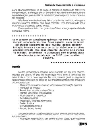 173
pura, abundantemente. Se as roupas e calçados o acidentado estiverem
contaminados, a remoção destas deverá ser feita sob o mesmo fluxo de
água da lavagem, para auxiliar na rápida remoção do agente, e estes deverão
ser isolados.
Não fazer a neutralização química da substância tóxica. A lavagem
da pele e mucosa afetada, com água corrente, tem demonstrado ser a
mais valiosa prevenção contra lesões.
Em caso de contato com gases liquefeitos, aqueça a parte afetada
com água morna.
Se o contato de substâncias químicas for com os olhos, dar
atenção redobrada ao caso. Esses agentes, além de serem
absorvidos rapidamente pela mucosa, podem produzir
irritação intensa e causar a perda da visão.Lavar os olhos
abundantemente com água corrente, durante pelo menos
15 minutos. Encaminhar o acidentado com urgência para
atendimento especializado, no NUST, com curativo
oclusivo.
Ingestão
Muitas intoxicações ocorrem pela ingestão de agentes tóxicos,
líquidos ou sólidos. O grau de intoxicação varia com a toxicidade da
substância e com a dose ingerida. De uma maneira geral, as seguintes
substâncias encontram-se entre as que mais freqüentemente provocam
acidentes tóxicos:
· Alimentos estragados ou que sofreram contaminação química
· Produtos de limpeza
· Remédios - sedativos e hipnóticos
· Plantas venenosas (veja quadro)
· Alucinógenos e narcóticos
· Bebidas alcoólicas
· Inseticidas, raticidas, formicidas.
· Soda cáustica
· Derivados de petróleo
· Ácidos, álcalis, fenóis.
A ingestão destas substâncias pode causar diversos sintomas e sinais,
entre os quais:
· Alterações respiratórias, tais como espirro, tosse, queimação na
○ ○ ○ ○ ○ ○ ○ ○ ○ ○ ○ ○ ○ ○ ○ ○ ○ ○ ○ ○
○ ○ ○ ○ ○ ○ ○ ○ ○ ○ ○ ○ ○ ○ ○ ○ ○ ○ ○ ○
Capítulo IV Envenenamento e Intoxicação
 