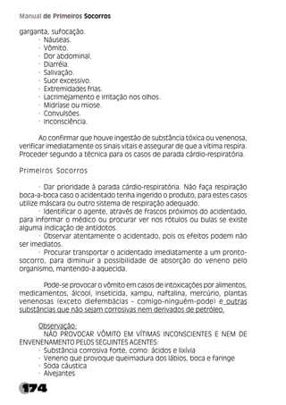 174
Manual de Primeiros Socorros
garganta, sufocação.
· Náuseas.
· Vômito.
· Dor abdominal.
· Diarréia.
· Salivação.
· Suor excessivo.
· Extremidades frias.
· Lacrimejamento e irritação nos olhos.
· Midríase ou miose.
· Convulsões.
· Inconsciência.
Ao confirmar que houve ingestão de substância tóxica ou venenosa,
verificar imediatamente os sinais vitais e assegurar de que a vítima respira.
Proceder segundo a técnica para os casos de parada cárdio-respiratória.
Primeiros Socorros
· Dar prioridade à parada cárdio-respiratória. Não faça respiração
boca-a-boca caso o acidentado tenha ingerido o produto, para estes casos
utilize máscara ou outro sistema de respiração adequado.
· Identificar o agente, através de frascos próximos do acidentado,
para informar o médico ou procurar ver nos rótulos ou bulas se existe
alguma indicação de antídotos.
· Observar atentamente o acidentado, pois os efeitos podem não
ser imediatos.
· Procurar transportar o acidentado imediatamente a um pronto-
socorro, para diminuir a possibilidade de absorção do veneno pelo
organismo, mantendo-a aquecida.
Pode-se provocar o vômito em casos de intoxicações por alimentos,
medicamentos, álcool, inseticida, xampu, naftalina, mercúrio, plantas
venenosas (exceto diefembácias - comigo-ninguém-pode) e outras
substâncias que não sejam corrosivas nem derivados de petróleo.
Observação:
NÃO PROVOCAR VÔMITO EM VÍTIMAS INCONSCIENTES E NEM DE
ENVENENAMENTO PELOS SEGUINTES AGENTES:
· Substância corrosiva forte, como: ácidos e lixívia
· Veneno que provoque queimadura dos lábios, boca e faringe
· Soda cáustica
· Alvejantes
 