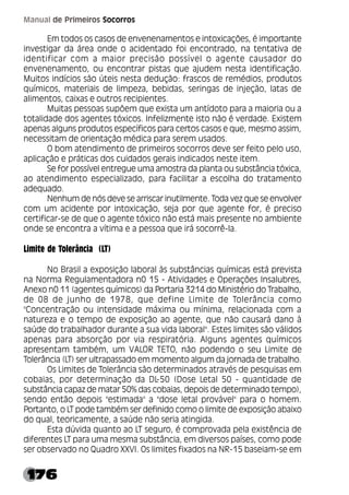176
Manual de Primeiros Socorros
Em todos os casos de envenenamentos e intoxicações, é importante
investigar da área onde o acidentado foi encontrado, na tentativa de
identificar com a maior precisão possível o agente causador do
envenenamento, ou encontrar pistas que ajudem nesta identificação.
Muitos indícios são úteis nesta dedução: frascos de remédios, produtos
químicos, materiais de limpeza, bebidas, seringas de injeção, latas de
alimentos, caixas e outros recipientes.
Muitas pessoas supõem que exista um antídoto para a maioria ou a
totalidade dos agentes tóxicos. Infelizmente isto não é verdade. Existem
apenas alguns produtos específicos para certos casos e que, mesmo assim,
necessitam de orientação médica para serem usados.
O bom atendimento de primeiros socorros deve ser feito pelo uso,
aplicação e práticas dos cuidados gerais indicados neste item.
Se for possível entregue uma amostra da planta ou substância tóxica,
ao atendimento especializado, para facilitar a escolha do tratamento
adequado.
Nenhum de nós deve se arriscar inutilmente. Toda vez que se envolver
com um acidente por intoxicação, seja por que agente for, é preciso
certificar-se de que o agente tóxico não está mais presente no ambiente
onde se encontra a vítima e a pessoa que irá socorrê-la.
Limite de Tolerância (LT)
No Brasil a exposição laboral às substâncias químicas está prevista
na Norma Regulamentadora n0 15 - Atividades e Operações Insalubres,
Anexo n0 11 (agentes químicos) da Portaria 3214 do Ministério do Trabalho,
de 08 de junho de 1978, que define Limite de Tolerância como
"Concentração ou intensidade máxima ou mínima, relacionada com a
natureza e o tempo de exposição ao agente, que não causará dano à
saúde do trabalhador durante a sua vida laboral". Estes limites são válidos
apenas para absorção por via respiratória. Alguns agentes químicos
apresentam também, um VALOR TETO, não podendo o seu Limite de
Tolerância (LT) ser ultrapassado em momento algum da jornada de trabalho.
Os Limites de Tolerância são determinados através de pesquisas em
cobaias, por determinação da DL
-50 (Dose Letal 50 - quantidade de
substância capaz de matar 50% das cobaias, depois de determinado tempo),
sendo então depois "estimada" a "dose letal provável" para o homem.
Portanto, o LT pode também ser definido como o limite de exposição abaixo
do qual, teoricamente, a saúde não seria atingida.
Esta dúvida quanto ao LT seguro, é comprovada pela existência de
diferentes LT para uma mesma substância, em diversos países, como pode
ser observado no Quadro XXVI. Os limites fixados na NR-15 baseiam-se em
 