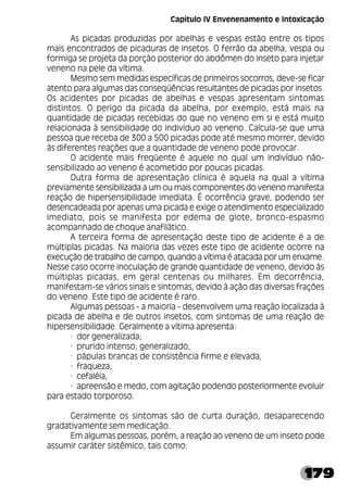 179
As picadas produzidas por abelhas e vespas estão entre os tipos
mais encontrados de picaduras de insetos. O ferrão da abelha, vespa ou
formiga se projeta da porção posterior do abdômen do inseto para injetar
veneno na pele da vítima.
Mesmo sem medidas específicas de primeiros socorros, deve-se ficar
atento para algumas das conseqüências resultantes de picadas por insetos.
Os acidentes por picadas de abelhas e vespas apresentam sintomas
distintos. O perigo da picada da abelha, por exemplo, está mais na
quantidade de picadas recebidas do que no veneno em si e está muito
relacionada à sensibilidade do indivíduo ao veneno. Calcula-se que uma
pessoa que receba de 300 a 500 picadas pode até mesmo morrer, devido
às diferentes reações que a quantidade de veneno pode provocar.
O acidente mais freqüente é aquele no qual um indivíduo não-
sensibilizado ao veneno é acometido por poucas picadas.
Outra forma de apresentação clínica é aquela na qual a vítima
previamente sensibilizada a um ou mais componentes do veneno manifesta
reação de hipersensibilidade imediata. É ocorrência grave, podendo ser
desencadeada por apenas uma picada e exige o atendimento especializado
imediato, pois se manifesta por edema de glote, bronco-espasmo
acompanhado de choque anafilático.
A terceira forma de apresentação deste tipo de acidente é a de
múltiplas picadas. Na maioria das vezes este tipo de acidente ocorre na
execução de trabalho de campo, quando a vítima é atacada por um enxame.
Nesse caso ocorre inoculação de grande quantidade de veneno, devido às
múltiplas picadas, em geral centenas ou milhares. Em decorrência,
manifestam-se vários sinais e sintomas, devido à ação das diversas frações
do veneno. Este tipo de acidente é raro.
Algumas pessoas - a maioria - desenvolvem uma reação localizada à
picada de abelha e de outros insetos, com sintomas de uma reação de
hipersensibilidade. Geralmente a vítima apresenta:
· dor generalizada;
· prurido intenso; generalizado,
· pápulas brancas de consistência firme e elevada,
· fraqueza,
· cefaléia,
· apreensão e medo, com agitação podendo posteriormente evoluir
para estado torporoso.
Geralmente os sintomas são de curta duração, desaparecendo
gradativamente sem medicação.
Em algumas pessoas, porém, a reação ao veneno de um inseto pode
assumir caráter sistêmico, tais como:
Capítulo IV Envenenamento e Intoxicação
 