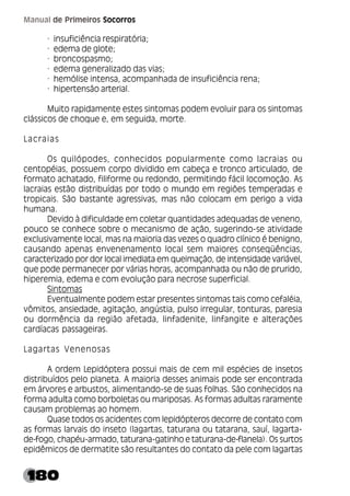180
Manual de Primeiros Socorros
· insuficiência respiratória;
· edema de glote;
· broncospasmo;
· edema generalizado das vias;
· hemólise intensa, acompanhada de insuficiência rena;
· hipertensão arterial.
Muito rapidamente estes sintomas podem evoluir para os sintomas
clássicos de choque e, em seguida, morte.
Lacraias
Os quilópodes, conhecidos popularmente como lacraias ou
centopéias, possuem corpo dividido em cabeça e tronco articulado, de
formato achatado, filiforme ou redondo, permitindo fácil locomoção. As
lacraias estão distribuídas por todo o mundo em regiões temperadas e
tropicais. São bastante agressivas, mas não colocam em perigo a vida
humana.
Devido à dificuldade em coletar quantidades adequadas de veneno,
pouco se conhece sobre o mecanismo de ação, sugerindo-se atividade
exclusivamente local, mas na maioria das vezes o quadro clínico é benigno,
causando apenas envenenamento local sem maiores conseqüências,
caracterizado por dor local imediata em queimação, de intensidade variável,
que pode permanecer por várias horas, acompanhada ou não de prurido,
hiperemia, edema e com evolução para necrose superficial.
Sintomas
Eventualmente podem estar presentes sintomas tais como cefaléia,
vômitos, ansiedade, agitação, angústia, pulso irregular, tonturas, paresia
ou dormência da região afetada, linfadenite, linfangite e alterações
cardíacas passageiras.
Lagartas Venenosas
A ordem Lepidóptera possui mais de cem mil espécies de insetos
distribuídos pelo planeta. A maioria desses animais pode ser encontrada
em árvores e arbustos, alimentando-se de suas folhas. São conhecidos na
forma adulta como borboletas ou mariposas. As formas adultas raramente
causam problemas ao homem.
Quase todos os acidentes com lepidópteros decorre de contato com
as formas larvais do inseto (lagartas, taturana ou tatarana, sauí, lagarta-
de-fogo, chapéu-armado, taturana-gatinho e taturana-de-flanela). Os surtos
epidêmicos de dermatite são resultantes do contato da pele com lagartas
 