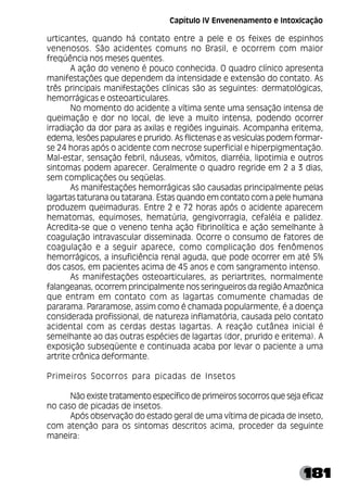 181
urticantes, quando há contato entre a pele e os feixes de espinhos
venenosos. São acidentes comuns no Brasil, e ocorrem com maior
freqúência nos meses quentes.
A ação do veneno é pouco conhecida. O quadro clínico apresenta
manifestações que dependem da intensidade e extensão do contato. As
três principais manifestações clínicas são as seguintes: dermatológicas,
hemorrágicas e osteoarticulares.
No momento do acidente a vítima sente uma sensação intensa de
queimação e dor no local, de leve a muito intensa, podendo ocorrer
irradiação da dor para as axilas e regiões inguinais. Acompanha eritema,
edema, lesões papulares e prurido. As flictenas e as vesículas podem formar-
se 24 horas após o acidente com necrose superficial e hiperpigmentação.
Mal-estar, sensação febril, náuseas, vômitos, diarréia, lipotimia e outros
sintomas podem aparecer. Geralmente o quadro regride em 2 a 3 dias,
sem complicações ou seqüelas.
As manifestações hemorrágicas são causadas principalmente pelas
lagartas taturana ou tatarana. Estas quando em contato com a pele humana
produzem queimaduras. Entre 2 e 72 horas após o acidente aparecem
hematomas, equimoses, hematúria, gengivorragia, cefaléia e palidez.
Acredita-se que o veneno tenha ação fibrinolítica e ação semelhante à
coagulação intravascular disseminada. Ocorre o consumo de fatores de
coagulação e a seguir aparece, como complicação dos fenômenos
hemorrágicos, a insuficiência renal aguda, que pode ocorrer em até 5%
dos casos, em pacientes acima de 45 anos e com sangramento intenso.
As manifestações osteoarticulares, as periartrites, normalmente
falangeanas, ocorrem principalmente nos seringueiros da região Amazônica
que entram em contato com as lagartas comumente chamadas de
pararama. Pararamose, assim como é chamada popularmente, é a doença
considerada profissional, de natureza inflamatória, causada pelo contato
acidental com as cerdas destas lagartas. A reação cutânea inicial é
semelhante ao das outras espécies de lagartas (dor, prurido e eritema). A
exposição subseqüente e continuada acaba por levar o paciente a uma
artrite crônica deformante.
Primeiros Socorros para picadas de Insetos
Não existe tratamento específico de primeiros socorros que seja eficaz
no caso de picadas de insetos.
Após observação do estado geral de uma vítima de picada de inseto,
com atenção para os sintomas descritos acima, proceder da seguinte
maneira:
Capítulo IV Envenenamento e Intoxicação
 
