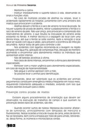 182
Manual de Primeiros Socorros
· Mantenha a calma.
· Instituir imediatamente o suporte básico à vida, observando os
sinais e funções vitais.
· No caso de múltiplas picadas de abelhas ou vespas, levar o
acidentado rapidamente ao hospital, juntamente com uma amostra dos
insetos que provocaram o acidente.
· Abelhas deixam o ferrão e o saco de veneno no local da picada. Se
houver suspeita de picada de abelha, retirar cuidadosamente o ferrão e o
saco de veneno da pele. Não usar pinça, pois provocam a compressão dos
reservatórios de veneno, o que resulta na inoculação do veneno ainda
existente no ferrão. A melhor técnica é a raspagem do local com uma
lâmina limpa, até que o ferrão se solte sozinho. Após a remoção o local
deve ser lavado com água e sabão, para prevenir a ocorrência de infecção
secundária. Aplicar bolsa de gelo para controlar a dor.
· Nos acidentes com lagartas recomenda-se a lavagem na região
atingida com água fria, aplicação de compressas frias, elevação do membro
acometido e encaminhar para atendimento médico os indivíduos que
apresentam ardor intenso.
· Não dê bebidas alcoólicas à vítima.
· Nos casos de dores intensas, encaminhar a vítima para atendimento
especializado.
· Remover com a maior urgência para atendimento especializado,
em caso de reação de hipersensibilidade.
· Não pegue o animal agressor com a mão.
· Se possível levar o animal para identificação.
Finalizando, deve ser salientado que os acidentes por animais
peçonhentos constituem emergência médica freqüente em nosso meio,
requerendo tratamento adequado e imediato, evitando com isso que
muitos doentes evoluam para o óbito.
Prevenção contra picadas de insetos
Existem alguns procedimentos de orientação que devem ser
observados na execução de trabalhos de campo e que auxiliam na
prevenção destes tipos de acidentes, são eles:
· Quando ocorrer surtos de Hylesia (Mariposa-da-coceira) afastar-
se de luminárias, principalmente com lâmpadas de mercúrio e
fluorescentes. Nestas ocasiões a troca de roupas de cama, antes de dormir,
faz-se necessária, bem como a limpeza por meio de pano úmido, retirando-
se, dessa forma, as inúmeras e microscópicas cerdas.
 