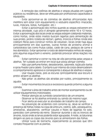 183
· A remoção das colônias de abelhas e vespas,situadas em lugares
públicos ou residências, deve ser efetuada por profissionais capacitados e
equipados.
· Evite aproximar-se de colméias de abelhas africanizadas Apis
mellifera sem estar com equipamento e vestuário específico (macacão,
luvas, máscara, botas, fumigador, etc.)
· Evitar a aproximação dos ninhos quando as vespas estiverem em
intensa atividade, cujo pico é atingido geralmente entre 10 e 12 horas.
Evitar a aproximação dos locais onde as vespas estejam coletando materiais,
como hortas, onde estes insetos buscam lagartas para alimentação de
suas proles; jardins (coleta de néctar); galhos, troncos e folhas (onde eles
coletam fibras para construir ninhos de celulose); locais onde haja água
principalmente em dias quentes, outras fontes de proteína animal e
carboidratos tais como frutas caídas, caldo de cana, pedaços de carne e
lixo doméstico. Evitar aproximar o rosto de determinados ninhos de vespas,
pois algumas esguicham o veneno, podendo provocar sérias reações nos
olhos.
· Evitar caminhar e correr na rota de vôo percorrida pelas vespas e
abelhas. Ter cuidado ao entrar em local que possa abrigar colméia.
· Não usar perfume fortes, desodorantes, sabonete, loção pós-barba
e spray fixador para cabelo. O próprio suor intenso do corpo desencadeiam
o comportamento agressivo e conseqüente o ataque de abelhas e vespas.
· Usar roupas claras, pois as escuras (principalmente azul escuro e
preto) atraem as abelhas
· Não gritar: as abelhas são atraídas por ruídos, principalmente os
agudos
· Evitar movimentos bruscos e excessivos quando próximo a alguma
colméia.
· Examinar a área de trabalho antes de montar acampamento ou de
utilizar equipamentos motorizados.
· Prestar atenção ao zumbido característico de um enxame.
· Observar se há abelhas entrando ou saindo do mesmo lugar.
· Ficar alerta ao executar as atividades de trabalho de campo.
· Na prevenção de acidentes com Lonomia sp, deve-se verificar a
presença de folhas roídas na copa de ariticuns, cedros, ipês, pessegueiros,
ameixeiras, abacateiros; verificar casulos e fezes de lagartas no solo,
parecidos com pimenta-do-reino. Observar durante o dia os troncos de
árvores, locais onde as larvas poderão estar agrupadas. À noite, as taturanas
dirigem-se para as copas das árvores para se alimentarem das folhas.
· Utilizar luvas de borracha, especialmente as pessoas que têm
contato freqüente com as plantas.
Capítulo IV Envenenamento e Intoxicação
 