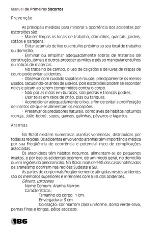 186
Manual de Primeiros Socorros
Prevenção
As principais medidas para minorar a ocorrência dos acidentes por
escorpiões são:
· Manter limpos os locais de trabalho, domicílios, quintais, jardins,
sótãos e garagens.
· Evitar acúmulo de lixo ou entulho próximo ao seu local de trabalho
ou domicílio.
· Eliminar ou empilhar adequadamente sobras de materiais de
construção, jornais e outros.proteger as mãos e pés ao manipular entulhos
ou sobras de materiais.
· No trabalho de campo, o uso de calçados e de luvas de raspas de
couro pode evitar acidentes.
· Observar com cuidado sapatos e roupas, principalmente os menos
usados, sacudindo-os antes de usa-los, pois escorpiões podem se esconder
neles e picam ao serem comprimidos contra o corpo.
· Não por as mãos em buracos, sob pedras e troncos podres.
· Usar telas em ralos de chão, pias ou tanques.
· Acondicionar adequadamente o lixo, a fim de evitar a proliferação
de insetos de que se alimentam os escorpiões.
· Preservar os predadores naturais, como aves de hábitos noturnos
(coruja, João-bobo), sapos, gansos, galinhas, pássaros e lagartos.
Aranhas
No Brasil existem numerosas aranhas venenosas, distribuídas por
todas as regiões. Os acidentes envolvendo aranhas têm importância médica
por sua freqüência de ocorrência e potencial risco de complicações
associadas.
Os aracnídeos têm hábitos noturnos, alimentam-se de pequenos
insetos, e por isso os acidentes ocorrem, de um modo geral, no domicílio
ou em regiões do peridomicílio. No Brasil, mais de 95% dos casos notificados
de araneísmo ocorrem nas regiões Sudeste e Sul.
As partes do corpo mais freqüentemente atingidas nestes acidentes
são os membros superiores e inferiores com 85% dos acidentes.
Gênero: Loxoceles
Nome Comum: Aranha Marron
Características:
Tamanho do corpo: 1 cm.
Envergadura: 3 cm
Coloração: cor marrom clara uniforme, dorso verde-oliva,
pernas finas e longas, pêlos escassos.
 