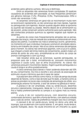 193
acidentes pelos gêneros Lachesis, Micrurus e Bothrops.
Entre as serpentes não venenosas foram constatadas 32 espécies
causadoras de acidentes sem gravidade; as mais freqüentes pertenciam
aos gêneros Helicops (7,2%), Philodrias (3,9%), Thamnodynastes (33%) e
corais não venenosas (1,4%).
As serpentes venenosas em geral não se movimentam muito nem
se locomovem rapidamente; as não venenosas são mais rápidas, fugindo
ou perseguindo com ligeireza. Atacam quando alguém delas se aproxima
ou quando são tocadas ou pisadas. Mesmo depois de se alimentarem ou
de picarem, ainda conservam veneno suficiente para outra agressão. Não
são conhecidos produtos químicos ou agentes vegetais que repilam as
serpentes.
As partes do corpo mais freqüentemente atingidas são as pernas,
seguidas dos braços, mais da metade dos acidentes acontecendo em áreas
abaixo dos joelhos. O acidente nas mãos e antebraço ocorre, geralmente,
no momento em que o indivíduo manipula o animal em atividades labora-
torial ou em trabalho de campo. Não só as cobras venenosas são perigosas
para o homem. As cobras não venenosas gigantes, com a sucuri e a jibóia,
que chegam a medir até trinta metros de comprimento, podem matar um
animal do porte de uma vaca, enrodilhando-se em torno do corpo de
animal e esmagando-o com sua força.
Vale ressaltar ainda que as venenosas, quando perseguidas, se
preparam para dar o bote, enrodilhando-se; possuem movimentos
vagarosos e cauda curta, que se afina bruscamente. As cobras não
venenosas possuem movimentos rápidos, fogem quando perseguidas e a
cauda é longa e se afina gradativamente.
A cobra venenosa ataca dando o "bote" podendo distender até 50%
do seu comprimento. Ela mira e escolhe o alvo através da associação de
estímulos visuais e térmicos que ela é capaz de captar.
A picada tem dois orifícios como marca, e o tipo de perigo da picada
depende de fatores, como o tipo de bote que foi dado, a maneira como as
presas se prendem no local e das condições de alimentação do ofídio: se a
alimentação anterior foi recente, o teor de veneno na glândula é menor.
A jararaca é de cor amarelada, cinza ou verde-escura, desenhos
escuros e lateralmente, triangulares. Mede de 1 a 1,5 m. É relativamente
fina e habita preferencialmente os campos e os lugares mais ou menos
planos.
A urutu é de cor castanho-escura, com desenhos escuros,
contornados de branco, que têm a forma de ferrara, com abertura voltada
para o lado do ventre. Habita de preferência margem dos rios e córregos.
A cascavel é de cor pardo-escura, tendo no dorso uma série de
losangos, que se alternam com outros laterais. É, em geral, muito lerda e,
quando fustigada, ataca. Na cauda encontra-se um chocalho ou guizo
Capítulo IV Envenenamento e Intoxicação
 