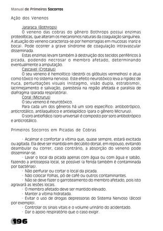 196
Manual de Primeiros Socorros
Ação dos Venenos
Jararaca (Bothrops)
O veneno das cobras do gênero Bothrops possui enzimas
proteolíticas, que alteram os mecanismos naturais da coagulação sanguínea.
A atuação do veneno caracteriza-se por hemorragias em mucosas (nariz e
boca). Pode ocorrer a grave síndrome de coagulação intravascular
disseminada.
Estas enzimas levam também à destruição dos tecidos periféricos à
picada, podendo necrosar o membro afetado, determinando
eventualmente a amputação.
Cascavel (Crotalus)
O seu veneno é hemolítico (destrói os glóbulos vermelhos) e atua
como tóxico no sistema nervoso. Este efeito neurotóxico leva a rigidez de
nuca, perturbações visuais (nistagmo, visão dupla, estrabismo),
lacrimejamento e salivação, parestesia na região afetada e paralisia de
diafragma (parada respiratória).
Coral (Micrurus)
O seu veneno é neurotóxico.
Para cada um dos gêneros há um soro específico: antibotrópico,
anticrotálico, antilaquésico e antielapídico (para o gênero Micrurus).
O soro antiofídico (soro universal) é composto por soro antibotrópico
e anticrotálico.
Primeiros Socorros em Picadas de Cobras
· Acalmar e confortar a vítima que, quase sempre, estará excitada
ou agitada. Ela deve ser mantida em decúbito dorsal, em repouso, evitando
deambular ou correr, caso contrário, a absorção do veneno pode
disseminar-se.
· Lavar o local da picada apenas com água ou com água e sabão,
fazendo a antissepsia local, se possível (a ferida também é contaminada
por bactérias).
· Não perfurar ou cortar o local da picada.
· Não colocar folhas, pó de café ou outros contaminantes.
· Não se deve fazer o garroteamento do membro afetado, pois isto
agravará as lesões locais.
· O membro afetado deve ser mantido elevado.
· Manter a vítima hidratada.
· Evitar o uso de drogas depressoras do Sistema Nervoso (álcool
por exemplo).
· Controlar os sinais vitais e o volume urinário do acidentado.
· Dar o apoio respiratório que o caso exigir.
 