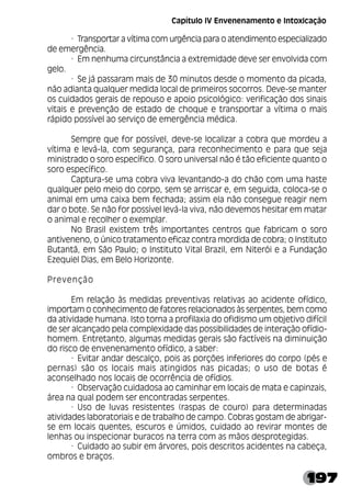 197
· Transportar a vítima com urgência para o atendimento especializado
de emergência.
· Em nenhuma circunstância a extremidade deve ser envolvida com
gelo.
· Se já passaram mais de 30 minutos desde o momento da picada,
não adianta qualquer medida local de primeiros socorros. Deve-se manter
os cuidados gerais de repouso e apoio psicológico: verificação dos sinais
vitais e prevenção de estado de choque e transportar a vítima o mais
rápido possível ao serviço de emergência médica.
Sempre que for possível, deve-se localizar a cobra que mordeu a
vítima e levá-la, com segurança, para reconhecimento e para que seja
ministrado o soro específico. O soro universal não é tão eficiente quanto o
soro específico.
Captura-se uma cobra viva levantando-a do chão com uma haste
qualquer pelo meio do corpo, sem se arriscar e, em seguida, coloca-se o
animal em uma caixa bem fechada; assim ela não consegue reagir nem
dar o bote. Se não for possível levá-la viva, não devemos hesitar em matar
o animal e recolher o exemplar.
No Brasil existem três importantes centros que fabricam o soro
antiveneno, o único tratamento eficaz contra mordida de cobra; o Instituto
Butantã, em São Paulo; o Instituto Vital Brazil, em Niterói e a Fundação
Ezequiel Dias, em Belo Horizonte.
Prevenção
Em relação às medidas preventivas relativas ao acidente ofídico,
importam o conhecimento de fatores relacionados às serpentes, bem como
da atividade humana. Isto torna a profilaxia do ofidismo um objetivo difícil
de ser alcançado pela complexidade das possibilidades de interação ofídio-
homem. Entretanto, algumas medidas gerais são factíveis na diminuição
do risco de envenenamento ofídico, a saber:
· Evitar andar descalço, pois as porções inferiores do corpo (pés e
pernas) são os locais mais atingidos nas picadas; o uso de botas é
aconselhado nos locais de ocorrência de ofídios.
· Observação cuidadosa ao caminhar em locais de mata e capinzais,
área na qual podem ser encontradas serpentes.
· Uso de luvas resistentes (raspas de couro) para determinadas
atividades laboratoriais e de trabalho de campo. Cobras gostam de abrigar-
se em locais quentes, escuros e úmidos, cuidado ao revirar montes de
lenhas ou inspecionar buracos na terra com as mãos desprotegidas.
· Cuidado ao subir em árvores, pois descritos acidentes na cabeça,
ombros e braços.
Capítulo IV Envenenamento e Intoxicação
 