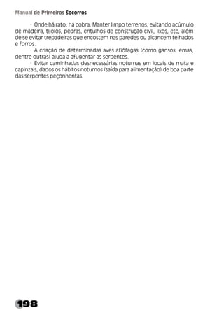 198
Manual de Primeiros Socorros
· Onde há rato, há cobra. Manter limpo terrenos, evitando acúmulo
de madeira, tijolos, pedras, entulhos de construção civil, lixos, etc, além
de se evitar trepadeiras que encostem nas paredes ou alcancem telhados
e forros.
· A criação de determinadas aves afiófagas (como gansos, emas,
dentre outras) ajuda a afugentar as serpentes.
· Evitar caminhadas desnecessárias noturnas em locais de mata e
capinzais, dados os hábitos noturnos (saída para alimentação) de boa parte
das serpentes peçonhentas.
 