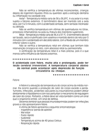 19
Não se verifica a temperatura de vítimas inconscientes, crianças
depois de ingerirem líquidos (frios ou quentes) após a extração dentária
ou inflamação na cavidade oral.
Axilar - Temperatura média varia de 36 a 36,8ºC. A via axilar é a mais
sujeita a fatores externos. O termômetro deve ser mantido sob a axila
seca, por 3 a 5 minutos, com o acidentado sentada, semi-sentada (reclinada)
ou deitada.
Não se verifica temperatura em vítimas de queimaduras no tórax,
processos inflamatórios na axila ou fratura dos membros superiores.
Retal - Temperatura média varia de 36,4 a 37,ºC. O termômetro deverá
ser lavado, seco e lubrificado com vaselina e mantido dentro do reto por 3
minutos com o acidentado em decúbito lateral, com a flexão de um membro
inferior sobre o outro.
Não se verifica a temperatura retal em vítimas que tenham tido
intervenção cirúrgica no reto, com abscesso retal ou perineorrafia.
A verificação da temperatura retal é a mais precisa, pois é a que
menos sofre influência de fatores externos.
O acidentado com febre, muito alta e prolongada, pode ter
lesão cerebral irreversível. A temperatura corporal abaixo
do normal pode acontecer após depressão de função
circulatória ou choque.
Febre
A febre é a elevação da temperatura do corpo acima da média nor-
mal. Ela ocorre quando a produção de calor do corpo excede a perda.
Tumores, infecções, acidentes vasculares ou traumatismos podem afetar
diretamente o hipotálamo e com isso perturbar o mecanismo de regulagem
de calor do corpo. Portanto, a febre deve ser vista também como um sinal
que o organismo emite. Um sinal de defesa.
Devemos lembrar que pessoas imunodeprimidas podem ter infecções
graves e não apresentarem febre.
A vítima de febre apresenta a seguinte sintomatologia:
· Inapetência (perda de apetite)
· Mal estar
· Pulso rápido
· Sudorese
· Temperatura acima de 40 graus Celsius
· Respiração rápida
○ ○ ○ ○ ○ ○ ○ ○ ○ ○ ○ ○ ○ ○ ○ ○ ○ ○ ○ ○
○ ○ ○ ○ ○ ○ ○ ○ ○ ○ ○ ○ ○ ○ ○ ○ ○ ○ ○ ○
Capítulo I Geral
 