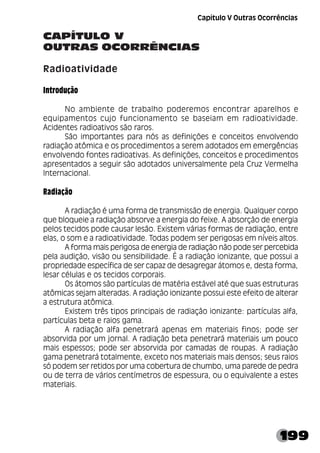 199
CAPÍTULO V
OUTRAS OCORRÊNCIAS
Radioatividade
Introdução
No ambiente de trabalho poderemos encontrar aparelhos e
equipamentos cujo funcionamento se baseiam em radioatividade.
Acidentes radioativos são raros.
São importantes para nós as definições e conceitos envolvendo
radiação atômica e os procedimentos a serem adotados em emergências
envolvendo fontes radioativas. As definições, conceitos e procedimentos
apresentados a seguir são adotados universalmente pela Cruz Vermelha
Internacional.
Radiação
A radiação é uma forma de transmissão de energia. Qualquer corpo
que bloqueie a radiação absorve a energia do feixe. A absorção de energia
pelos tecidos pode causar lesão. Existem várias formas de radiação, entre
elas, o som e a radioatividade. Todas podem ser perigosas em níveis altos.
A forma mais perigosa de energia de radiação não pode ser percebida
pela audição, visão ou sensibilidade. É a radiação ionizante, que possui a
propriedade específica de ser capaz de desagregar átomos e, desta forma,
lesar células e os tecidos corporais.
Os átomos são partículas de matéria estável até que suas estruturas
atômicas sejam alteradas. A radiação ionizante possui este efeito de alterar
a estrutura atômica.
Existem três tipos principais de radiação ionizante: partículas alfa,
partículas beta e raios gama.
A radiação alfa penetrará apenas em materiais finos; pode ser
absorvida por um jornal. A radiação beta penetrará materiais um pouco
mais espessos; pode ser absorvida por camadas de roupas. A radiação
gama penetrará totalmente, exceto nos materiais mais densos; seus raios
só podem ser retidos por uma cobertura de chumbo, uma parede de pedra
ou de terra de vários centímetros de espessura, ou o equivalente a estes
materiais.
Capítulo V Outras Ocorrências
 