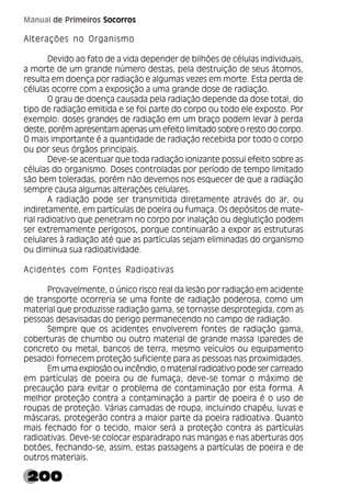 200
Manual de Primeiros Socorros
Alterações no Organismo
Devido ao fato de a vida depender de bilhões de células individuais,
a morte de um grande número destas, pela destruição de seus átomos,
resulta em doença por radiação e algumas vezes em morte. Esta perda de
células ocorre com a exposição a uma grande dose de radiação.
O grau de doença causada pela radiação depende da dose total, do
tipo de radiação emitida e se foi parte do corpo ou todo ele exposto. Por
exemplo: doses grandes de radiação em um braço podem levar à perda
deste, porém apresentam apenas um efeito limitado sobre o resto do corpo.
O mais importante é a quantidade de radiação recebida por todo o corpo
ou por seus órgãos principais.
Deve-se acentuar que toda radiação ionizante possui efeito sobre as
células do organismo. Doses controladas por período de tempo limitado
são bem toleradas, porém não devemos nos esquecer de que a radiação
sempre causa algumas alterações celulares.
A radiação pode ser transmitida diretamente através do ar, ou
indiretamente, em partículas de poeira ou fumaça. Os depósitos de mate-
rial radioativo que penetram no corpo por inalação ou deglutição podem
ser extremamente perigosos, porque continuarão a expor as estruturas
celulares à radiação até que as partículas sejam eliminadas do organismo
ou diminua sua radioatividade.
Acidentes com Fontes Radioativas
Provavelmente, o único risco real da lesão por radiação em acidente
de transporte ocorreria se uma fonte de radiação poderosa, como um
material que produzisse radiação gama, se tornasse desprotegida, com as
pessoas desavisadas do perigo permanecendo no campo de radiação.
Sempre que os acidentes envolverem fontes de radiação gama,
coberturas de chumbo ou outro material de grande massa (paredes de
concreto ou metal, bancos de terra, mesmo veículos ou equipamento
pesado) fornecem proteção suficiente para as pessoas nas proximidades.
Em uma explosão ou incêndio, o material radioativo pode ser carreado
em partículas de poeira ou de fumaça; deve-se tomar o máximo de
precaução para evitar o problema de contaminação por esta forma. A
melhor proteção contra a contaminação a partir de poeira é o uso de
roupas de proteção. Várias camadas de roupa, incluindo chapéu, luvas e
máscaras, protegerão contra a maior parte da poeira radioativa. Quanto
mais fechado for o tecido, maior será a proteção contra as partículas
radioativas. Deve-se colocar esparadrapo nas mangas e nas aberturas dos
botões, fechando-se, assim, estas passagens a partículas de poeira e de
outros materiais.
 