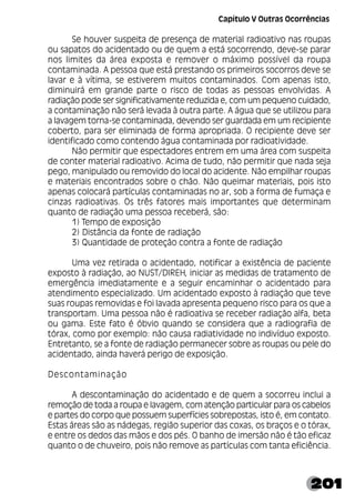 201
Se houver suspeita de presença de material radioativo nas roupas
ou sapatos do acidentado ou de quem a está socorrendo, deve-se parar
nos limites da área exposta e remover o máximo possível da roupa
contaminada. A pessoa que está prestando os primeiros socorros deve se
lavar e à vítima, se estiverem muitos contaminados. Com apenas isto,
diminuirá em grande parte o risco de todas as pessoas envolvidas. A
radiação pode ser significativamente reduzida e, com um pequeno cuidado,
a contaminação não será levada à outra parte. A água que se utilizou para
a lavagem torna-se contaminada, devendo ser guardada em um recipiente
coberto, para ser eliminada de forma apropriada. O recipiente deve ser
identificado como contendo água contaminada por radioatividade.
Não permitir que espectadores entrem em uma área com suspeita
de conter material radioativo. Acima de tudo, não permitir que nada seja
pego, manipulado ou removido do local do acidente. Não empilhar roupas
e materiais encontrados sobre o chão. Não queimar materiais, pois isto
apenas colocará partículas contaminadas no ar, sob a forma de fumaça e
cinzas radioativas. Os três fatores mais importantes que determinam
quanto de radiação uma pessoa receberá, são:
1) Tempo de exposição
2) Distância da fonte de radiação
3) Quantidade de proteção contra a fonte de radiação
Uma vez retirada o acidentado, notificar a existência de paciente
exposto à radiação, ao NUST/DIREH, iniciar as medidas de tratamento de
emergência imediatamente e a seguir encaminhar o acidentado para
atendimento especializado. Um acidentado exposto à radiação que teve
suas roupas removidas e foi lavada apresenta pequeno risco para os que a
transportam. Uma pessoa não é radioativa se receber radiação alfa, beta
ou gama. Este fato é óbvio quando se considera que a radiografia de
tórax, como por exemplo: não causa radiatividade no indivíduo exposto.
Entretanto, se a fonte de radiação permanecer sobre as roupas ou pele do
acidentado, ainda haverá perigo de exposição.
Descontaminação
A descontaminação do acidentado e de quem a socorreu inclui a
remoção de toda a roupa e lavagem, com atenção particular para os cabelos
e partes do corpo que possuem superfícies sobrepostas, isto é, em contato.
Estas áreas são as nádegas, região superior das coxas, os braços e o tórax,
e entre os dedos das mãos e dos pés. O banho de imersão não é tão eficaz
quanto o de chuveiro, pois não remove as partículas com tanta eficiência.
Capítulo V Outras Ocorrências
 