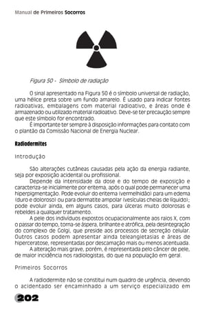 202
Manual de Primeiros Socorros
Figura 50 - Símbolo de radiação
O sinal apresentado na Figura 50 é o símbolo universal de radiação,
uma hélice preta sobre um fundo amarelo. É usado para indicar fontes
radioativas, embalagens com material radioativo, e áreas onde é
armazenado ou utilizado material radioativo. Deve-se ter precaução sempre
que este símbolo for encontrado.
É importante ter sempre à disposição informações para contato com
o plantão da Comissão Nacional de Energia Nuclear.
Radiodermites
Introdução
São alterações cutâneas causadas pela ação da energia radiante,
seja por exposição acidental ou profissional.
Depende da intensidade da dose e do tempo de exposição e
caracteriza-se inicialmente por eritema, após o qual pode permanecer uma
hiperpigmentação. Pode evoluir do eritema (vermelhidão) para um edema
(duro e doloroso) ou para dermatite ampolar (vesículas cheias de líquido);
pode evoluir ainda, em alguns casos, para úlceras muito dolorosas e
rebeldes a qualquer tratamento.
A pele dos indivíduos expostos ocupacionalmente aos raios X, com
o passar do tempo, torna-se áspera, brilhante e atrófica, pela desintegração
do complexo de Golgi, que preside aos processos de secreção celular.
Outros casos podem apresentar ainda teleangietasias e áreas de
hiperceratose, representadas por descamação mais ou menos acentuada.
A alteração mais grave, porém, é representada pelo câncer de pele,
de maior incidência nos radiologistas, do que na população em geral.
Primeiros Socorros
A radiodermite não se constitui num quadro de urgência, devendo
o acidentado ser encaminhado a um serviço especializado em
 