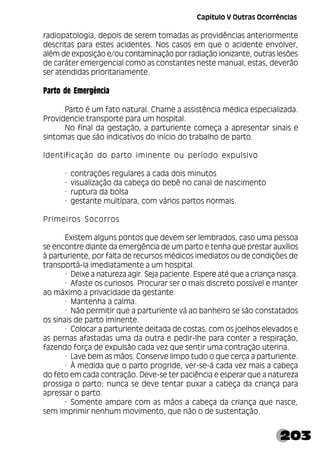 203
radiopatologia, depois de serem tomadas as providências anteriormente
descritas para estes acidentes. Nos casos em que o acidente envolver,
além de exposição e/ou contaminação por radiação ionizante, outras lesões
de caráter emergencial como as constantes neste manual, estas, deverão
ser atendidas prioritariamente.
Parto de Emergência
Parto é um fato natural. Chame a assistência médica especializada.
Providencie transporte para um hospital.
No final da gestação, a parturiente começa a apresentar sinais e
sintomas que são indicativos do início do trabalho de parto.
Identificação do parto iminente ou período expulsivo
· contrações regulares a cada dois minutos
· visualização da cabeça do bebê no canal de nascimento
· ruptura da bolsa
· gestante multípara, com vários partos normais.
Primeiros Socorros
Existem alguns pontos que devem ser lembrados, caso uma pessoa
se encontre diante da emergência de um parto e tenha que prestar auxílios
à parturiente, por falta de recursos médicos imediatos ou de condições de
transportá-la imediatamente a um hospital.
· Deixe a natureza agir. Seja paciente. Espere até que a criança nasça.
· Afaste os curiosos. Procurar ser o mais discreto possível e manter
ao máximo a privacidade da gestante.
· Mantenha a calma.
· Não permitir que a parturiente vá ao banheiro se são constatados
os sinais de parto iminente.
· Colocar a parturiente deitada de costas, com os joelhos elevados e
as pernas afastadas uma da outra e pedir-lhe para conter a respiração,
fazendo força de expulsão cada vez que sentir uma contração uterina.
· Lave bem as mãos. Conserve limpo tudo o que cerca a parturiente.
· À medida que o parto progride, ver-se-á cada vez mais a cabeça
do feto em cada contração. Deve-se ter paciência e esperar que a natureza
prossiga o parto; nunca se deve tentar puxar a cabeça da criança para
apressar o parto.
· Somente ampare com as mãos a cabeça da criança que nasce,
sem imprimir nenhum movimento, que não o de sustentação.
Capítulo V Outras Ocorrências
 