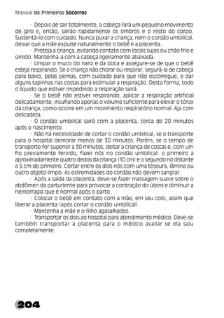 204
Manual de Primeiros Socorros
· Depois de sair totalmente, a cabeça fará um pequeno movimento
de giro e, então, sairão rapidamente os ombros e o resto do corpo.
Sustentá-lo com cuidado. Nunca puxar a criança, nem o cordão umbilical,
deixar que a mãe expulse naturalmente o bebê e a placenta.
· Proteja a criança, evitando contato com locais sujos ou chão frio e
úmido. Mantenha-a com a cabeça ligeiramente abaixada.
· Limpar o muco do nariz e da boca e assegure-se de que o bebê
esteja respirando. Se a criança não chorar ou respirar, segurá-la de cabeça
para baixo, pelas pernas, com cuidado para que não escorregue, e dar
alguns tapinhas nas costas para estimular a respiração. Desta forma, todo
o líquido que estiver impedindo a respiração sairá.
· Se o bebê não estiver respirando, aplicar a respiração artificial
delicadamente, insuflando apenas o volume suficiente para elevar o tórax
da criança, como ocorre em um movimento respiratório normal. Aja com
delicadeza.
· O cordão umbilical sairá com a placenta, cerca de 20 minutos
após o nascimento.
· Não há necessidade de cortar o cordão umbilical, se o transporte
para o hospital demorar menos de 30 minutos. Porém, se o tempo de
transporte for superior a 30 minutos, deitar a criança de costas e, com um
fio previamente fervido, fazer nós no cordão umbilical: o primeiro a
aproximadamente quatro dedos da criança (10 cm) e o segundo nó distante
a 5 cm do primeiro. Cortar entre os dois nós com uma tesoura, lâmina ou
outro objeto limpo. As extremidades do cordão não devem sangrar.
· Após a saída da placenta, deve-se fazer massagem suave sobre o
abdômen da parturiente para provocar a contração do útero e diminuir a
hemorragia que é normal após o parto.
· Colocar o bebê em contato com a mãe, em seu colo, assim que
liberar a placenta (após cortar o cordão umbilical).
· Mantenha a mãe e o filho agasalhados.
· Transportar os dois ao hospital para atendimento médico. Deve-se
também transportar a placenta para o médico avaliar se ela saiu
completamente.
 