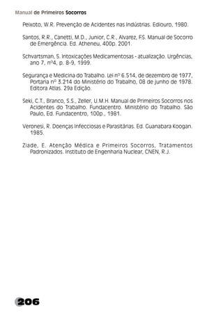206
Manual de Primeiros Socorros
Peixoto, W.R. Prevenção de Acidentes nas Indústrias. Ediouro, 1980.
Santos, R.R., Canetti, M.D., Junior, C.R., Alvarez, F
.S. Manual de Socorro
de Emergência. Ed. Atheneu, 400p. 2001.
Schvartsman, S. Intoxicações Medicamentosas - atualização. Urgências,
ano 7, nº4, p. 8-9, 1999.
Segurança e Medicina do Trabalho. Lei nº 6.514, de dezembro de 1977,
Portaria nº 3.214 do Ministério do Trabalho, 08 de junho de 1978.
Editora Atlas. 29a Edição.
Seki, C.T., Branco, S.S., Zeller, U.M.H. Manual de Primeiros Socorros nos
Acidentes do Trabalho. Fundacentro. Ministério do Trabalho. São
Paulo, Ed. Fundacentro, 100p., 1981.
Veronesi, R. Doenças Infecciosas e Parasitárias. Ed. Guanabara Koogan.
1985.
Ziade, E. Atenção Médica e Primeiros Socorros, Tratamentos
Padronizados. Instituto de Engenharia Nuclear, CNEN, R.J.
 
