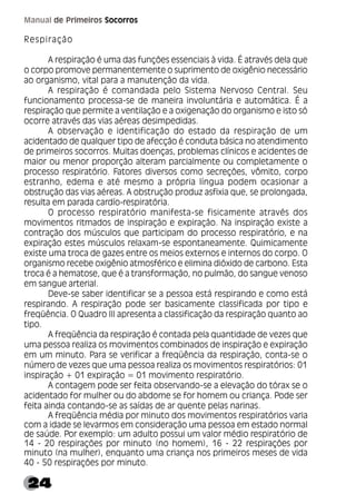 24
Manual de Primeiros Socorros
Respiração
A respiração é uma das funções essenciais à vida. É através dela que
o corpo promove permanentemente o suprimento de oxigênio necessário
ao organismo, vital para a manutenção da vida.
A respiração é comandada pelo Sistema Nervoso Central. Seu
funcionamento processa-se de maneira involuntária e automática. É a
respiração que permite a ventilação e a oxigenação do organismo e isto só
ocorre através das vias aéreas desimpedidas.
A observação e identificação do estado da respiração de um
acidentado de qualquer tipo de afecção é conduta básica no atendimento
de primeiros socorros. Muitas doenças, problemas clínicos e acidentes de
maior ou menor proporção alteram parcialmente ou completamente o
processo respiratório. Fatores diversos como secreções, vômito, corpo
estranho, edema e até mesmo a própria língua podem ocasionar a
obstrução das vias aéreas. A obstrução produz asfixia que, se prolongada,
resulta em parada cardío-respiratória.
O processo respiratório manifesta-se fisicamente através dos
movimentos ritmados de inspiração e expiração. Na inspiração existe a
contração dos músculos que participam do processo respiratório, e na
expiração estes músculos relaxam-se espontaneamente. Quimicamente
existe uma troca de gazes entre os meios externos e internos do corpo. O
organismo recebe oxigênio atmosférico e elimina dióxido de carbono. Esta
troca é a hematose, que é a transformação, no pulmão, do sangue venoso
em sangue arterial.
Deve-se saber identificar se a pessoa está respirando e como está
respirando. A respiração pode ser basicamente classificada por tipo e
freqüência. O Quadro III apresenta a classificação da respiração quanto ao
tipo.
A freqüência da respiração é contada pela quantidade de vezes que
uma pessoa realiza os movimentos combinados de inspiração e expiração
em um minuto. Para se verificar a freqüência da respiração, conta-se o
número de vezes que uma pessoa realiza os movimentos respiratórios: 01
inspiração + 01 expiração = 01 movimento respiratório.
A contagem pode ser feita observando-se a elevação do tórax se o
acidentado for mulher ou do abdome se for homem ou criança. Pode ser
feita ainda contando-se as saídas de ar quente pelas narinas.
A freqüência média por minuto dos movimentos respiratórios varia
com a idade se levarmos em consideração uma pessoa em estado normal
de saúde. Por exemplo: um adulto possui um valor médio respiratório de
14 - 20 respirações por minuto (no homem), 16 - 22 respirações por
minuto (na mulher), enquanto uma criança nos primeiros meses de vida
40 - 50 respirações por minuto.
 