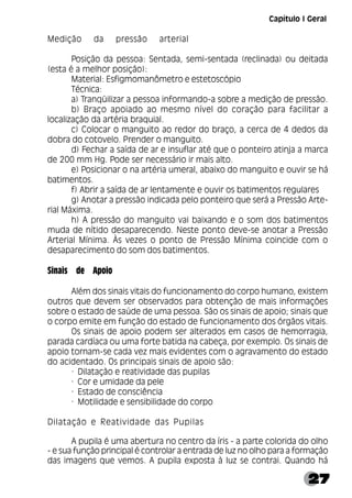 27
Medição da pressão arterial
Posição da pessoa: Sentada, semi-sentada (reclinada) ou deitada
(esta é a melhor posição):
Material: Esfigmomanômetro e estetoscópio
Técnica:
a) Tranqüilizar a pessoa informando-a sobre a medição de pressão.
b) Braço apoiado ao mesmo nível do coração para facilitar a
localização da artéria braquial.
c) Colocar o manguito ao redor do braço, a cerca de 4 dedos da
dobra do cotovelo. Prender o manguito.
d) Fechar a saída de ar e insuflar até que o ponteiro atinja a marca
de 200 mm Hg. Pode ser necessário ir mais alto.
e) Posicionar o na artéria umeral, abaixo do manguito e ouvir se há
batimentos.
f) Abrir a saída de ar lentamente e ouvir os batimentos regulares
g) Anotar a pressão indicada pelo ponteiro que será a Pressão Arte-
rial Máxima.
h) A pressão do manguito vai baixando e o som dos batimentos
muda de nítido desaparecendo. Neste ponto deve-se anotar a Pressão
Arterial Mínima. Às vezes o ponto de Pressão Mínima coincide com o
desaparecimento do som dos batimentos.
Sinais de Apoio
Além dos sinais vitais do funcionamento do corpo humano, existem
outros que devem ser observados para obtenção de mais informações
sobre o estado de saúde de uma pessoa. São os sinais de apoio; sinais que
o corpo emite em função do estado de funcionamento dos órgãos vitais.
Os sinais de apoio podem ser alterados em casos de hemorragia,
parada cardíaca ou uma forte batida na cabeça, por exemplo. Os sinais de
apoio tornam-se cada vez mais evidentes com o agravamento do estado
do acidentado. Os principais sinais de apoio são:
· Dilatação e reatividade das pupilas
· Cor e umidade da pele
· Estado de consciência
· Motilidade e sensibilidade do corpo
Dilatação e Reatividade das Pupilas
A pupila é uma abertura no centro da íris - a parte colorida do olho
- e sua função principal é controlar a entrada de luz no olho para a formação
das imagens que vemos. A pupila exposta à luz se contrai. Quando há
Capítulo I Geral
 