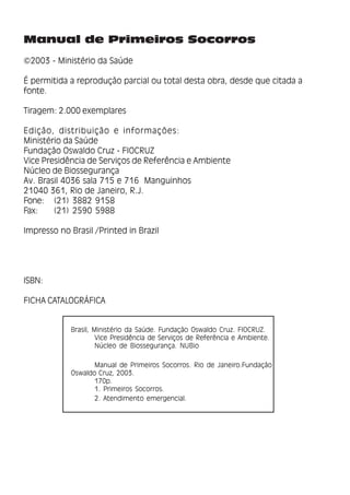 2
Manual de Primeiros Socorros
Manual de Primeiros Socorros
©2003 - Ministério da Saúde
É permitida a reprodução parcial ou total desta obra, desde que citada a
fonte.
Tiragem: 2.000 exemplares
Edição, distribuição e informações:
Ministério da Saúde
Fundação Oswaldo Cruz - FIOCRUZ
Vice Presidência de Serviços de Referência e Ambiente
Núcleo de Biossegurança
Av. Brasil 4036 sala 715 e 716 Manguinhos
21040 361, Rio de Janeiro, R.J.
Fone: (21) 3882 9158
Fax: (21) 2590 5988
Impresso no Brasil /Printed in Brazil
ISBN:
FICHA CATALOGRÁFICA
Brasil, Ministério da Saúde. Fundação Oswaldo Cruz. FIOCRUZ.
Vice Presidência de Serviços de Referência e Ambiente.
Núcleo de Biossegurança. NUBio
Manual de Primeiros Socorros. Rio de Janeiro.Fundação
Oswaldo Cruz, 2003.
170p.
1. Primeiros Socorros.
2. Atendimento emergencial.
 