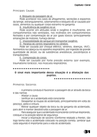 31
Principais Causas
A. Bloqueio da passagem de ar.
Pode acontecer nos casos de afogamento, secreções e espasmos
da laringe, estrangulamento, soterramento e bloqueio do ar causado por
ossos, alimentos ou qualquer corpo estranho na garganta.
B. Insuficiência de oxigênio no ar.
Pode ocorrer em altitudes onde o oxigênio é insuficiente, em
compartimentos não ventilados, nos incêndios em compartimentos
fechados e por contaminação do ar por gases tóxicos (principalmente
emanações de motores, fumaça densa).
C. Impossibilidade do sangue em transportar oxigênio.
D. Paralisia do centro respiratório no cérebro.
Pode ser causada por choque elétrico, venenos, doenças, (AVC),
ferimentos na cabeça ou no aparelho respiratório, por ingestão de grande
quantidade de álcool, ou de substâncias anestésicas, psicotrópicos e
tranqüilizantes.
E. Compressão do corpo.
Pode ser causado por forte pressão externa (por exemplo,
traumatismo torácico), nos músculos respiratórios.
O sinal mais importante dessa situação é a dilatação das
pupilas.
Primeiros Socorros
· A primeira conduta é favorecer a passagem do ar através da boca
e das narinas
· Afastar a causa.
· Verificar se o acidentado está consciente
· Desapertar as roupas do acidentado, principalmente em volta do
pescoço, peito e cintura.
· Retirar qualquer objeto da boca ou da garganta do acidentado,
para abrir e manter desobstruída a passagem de ar.
· Para assegurar que o acidentado inconsciente continue respirando,
coloque-a na posição lateral de segurança.
· Iniciar a respiração de socorro (conforme relatado a frente), tão
logo tenha sido o acidentado colocado na posição correta. Lembrar que
cada segundo é importante para a vida do acidentado.
○ ○ ○ ○ ○ ○ ○ ○ ○ ○ ○ ○ ○ ○ ○ ○ ○ ○ ○ ○
○ ○ ○ ○ ○ ○ ○ ○ ○ ○ ○ ○ ○ ○ ○ ○ ○ ○ ○ ○
Capítulo I Geral
 