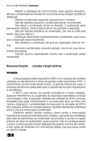 32
Manual de Primeiros Socorros
· Repetir a respiração de socorro tantas vezes quanto necessário,
até que o acidentado de entrada em local onde possa receber assistência
adequada.
· Manter o acidentado aquecido, para prevenir o choque.
· Não dar líquidos enquanto o acidentado estiver inconsciente.
· Não deixar o acidentado sentar ou levantar. O acidentado deve
permanecer deitado, mesmo depois de ter recuperado a respiração.
· Não dar bebidas alcoólicas ao acidentado. Dar chá ou café para
beber, logo que volte a si.
· Continuar observando cuidadosamente o acidentado, para evitar
que a respiração cesse novamente.
· Não deslocar o acidentado até que sua respiração volte ao nor-
mal.
· Remover o acidentado, somente deitado, mas só em caso de ex-
trema necessidade.
· Solicitar socorro especializado mesmo que o acidentado esteja
recuperado.
Ressuscitação cardío-respiratória
Introdução
A ressuscitação cardío-respiratória (RCR) é um conjunto de medidas
utilizadas no atendimento à vítima de parada cardío-respiratória (PCR). O
atendimento correto exige desde o início, na grande maioria dos casos, o
emprego de técnicas adequadas para o suporte das funções respiratórias
e circulatórias.
A RCR é uma técnica de grande emergência e muita utilidade.
Qualquer interferência ou suspensão da respiração espontânea constitui
uma ameaça à vida. A aplicação imediata das medidas de RCR é uma das
atividades que exige conhecimento e sua execução deve ser feita com
calma e disposição. A probabilidade de execução da atividade de RCR é
bem pequena, porém se a ocasião aparecer, ela pode representar a diferença
entre a vida e a morte para o acidentado.
Podemos definir parada cardíaca como sendo a interrupção
repentina da função de bombeamento cardíaco, que pode ser constatada
pela falta de batimentos do acidentado (ao encostar o ouvido na região
anterior do tórax do acidentado), pulso ausente (não se consegue palpar
o pulso) e ainda quando houver dilatação das pupilas (menina dos olhos),
e que, pode ser revertida com intervenção rápida, mas que causa morte
se não for tratada.
 