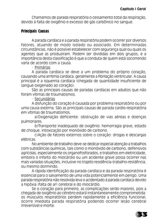33
Chamamos de parada respiratória o cessamento total da respiração,
devido à falta de oxigênio e excesso de gás carbônico no sangue.
Principais Causas
A parada cardíaca e a parada respiratória podem ocorrer por diversos
fatores, atuando de modo isolado ou associado. Em determinadas
circunstâncias, não é possível estabelecer com segurança qual ou quais os
agentes que as produziram. Podem ser divididas em dois grupos, e a
importância desta classificação é que a conduta de quem está socorrendo
varia de acordo com a causa.
· Primárias
A parada cardíaca se deve a um problema do próprio coração,
causando uma arritmia cardíaca, geralmente a fibrilação ventricular. A causa
principal é a isquemia cardíaca (chegada de quantidade insuficiente de
sangue oxigenado ao coração).
São as principais causas de paradas cardíacas em adultos que não
foram vítimas de traumatismos.
· Secundárias
A disfunção do coração é causada por problema respiratório ou por
uma causa externa. São as principais causas de parada cardío-respiratória
em vítimas de traumatismos.
a)Oxigenação deficiente: obstrução de vias aéreas e doenças
pulmonares.
b)Transporte inadequado de oxigênio: hemorragia grave, estado
de choque, intoxicação por monóxido de carbono.
c)Ação de fatores externos sobre o coração: drogas e descargas
elétricas.
No ambiente de trabalho deve-se dedicar especial atenção a trabalhos
com substâncias químicas, tais como o monóxido de carbono, defensivos
agrícolas, especialmente os organofosforados, e trabalhos em eletricidade,
embora o infarto do miocárdio ou um acidente grave possa ocorrer nas
mais variadas situações, inclusive no trajeto residência-trabalho-residência,
ou mesmo dormindo.
A rápida identificação da parada cardíaca e da parada respiratória é
essencial para o salvamento de uma vida potencialmente em perigo. Uma
parada respiratória não resolvida leva o acidentado à parada cardíaca devido
a hipóxia (falta de ar) cerebral e do miocárdio.
Se o coração para primeiro, as complicações serão maiores, pois a
chegada de oxigênio ao cérebro estará instantaneamente comprometida:
os músculos respiratórios perdem rapidamente a eficiência funcional;
ocorre imediata parada respiratória podendo ocorrer lesão cerebral
irreversível e morte.
Capítulo I Geral
 