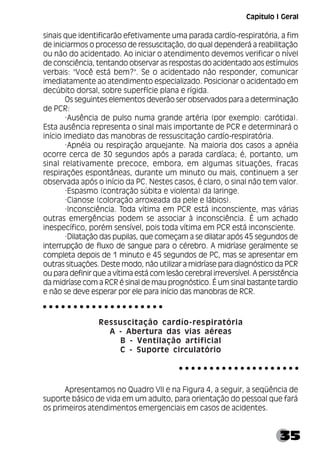 35
sinais que identificarão efetivamente uma parada cardío-respiratória, a fim
de iniciarmos o processo de ressuscitação, do qual dependerá a reabilitação
ou não do acidentado. Ao iniciar o atendimento devemos verificar o nível
de consciência, tentando observar as respostas do acidentado aos estímulos
verbais: "Você está bem?". Se o acidentado não responder, comunicar
imediatamente ao atendimento especializado. Posicionar o acidentado em
decúbito dorsal, sobre superfície plana e rígida.
Os seguintes elementos deverão ser observados para a determinação
de PCR:
·Ausência de pulso numa grande artéria (por exemplo: carótida).
Esta ausência representa o sinal mais importante de PCR e determinará o
início imediato das manobras de ressuscitação cardío-respiratória.
·Apnéia ou respiração arquejante. Na maioria dos casos a apnéia
ocorre cerca de 30 segundos após a parada cardíaca; é, portanto, um
sinal relativamente precoce, embora, em algumas situações, fracas
respirações espontâneas, durante um minuto ou mais, continuem a ser
observada após o início da PC. Nestes casos, é claro, o sinal não tem valor.
·Espasmo (contração súbita e violenta) da laringe.
·Cianose (coloração arroxeada da pele e lábios).
·Inconsciência. Toda vítima em PCR está inconsciente, mas várias
outras emergências podem se associar à inconsciência. É um achado
inespecífico, porém sensível, pois toda vítima em PCR está inconsciente.
·Dilatação das pupilas, que começam a se dilatar após 45 segundos de
interrupção de fluxo de sangue para o cérebro. A midríase geralmente se
completa depois de 1 minuto e 45 segundos de PC, mas se apresentar em
outras situações. Deste modo, não utilizar a midríase para diagnóstico da PCR
ou para definir que a vítima está com lesão cerebral irreversível. A persistência
da midríase com a RCR é sinal de mau prognóstico. É um sinal bastante tardio
e não se deve esperar por ele para início das manobras de RCR.
Ressuscitação cardío-respiratória
A - Abertura das vias aéreas
B - Ventilação artificial
C - Suporte circulatório
Apresentamos no Quadro VII e na Figura 4, a seguir, a seqüência de
suporte básico de vida em um adulto, para orientação do pessoal que fará
os primeiros atendimentos emergenciais em casos de acidentes.
○ ○ ○ ○ ○ ○ ○ ○ ○ ○ ○ ○ ○ ○ ○ ○ ○ ○ ○ ○
○ ○ ○ ○ ○ ○ ○ ○ ○ ○ ○ ○ ○ ○ ○ ○ ○ ○ ○ ○
Capítulo I Geral
 