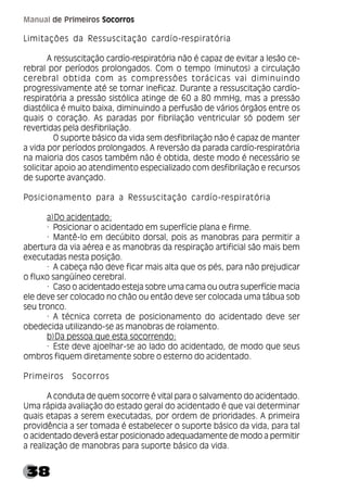 38
Manual de Primeiros Socorros
Limitações da Ressuscitação cardío-respiratória
A ressuscitação cardío-respiratória não é capaz de evitar a lesão ce-
rebral por períodos prolongados. Com o tempo (minutos) a circulação
cerebral obtida com as compressões torácicas vai diminuindo
progressivamente até se tornar ineficaz. Durante a ressuscitação cardío-
respiratória a pressão sistólica atinge de 60 a 80 mmHg, mas a pressão
diastólica é muito baixa, diminuindo a perfusão de vários órgãos entre os
quais o coração. As paradas por fibrilação ventricular só podem ser
revertidas pela desfibrilação.
O suporte básico da vida sem desfibrilação não é capaz de manter
a vida por períodos prolongados. A reversão da parada cardío-respiratória
na maioria dos casos também não é obtida, deste modo é necessário se
solicitar apoio ao atendimento especializado com desfibrilação e recursos
de suporte avançado.
Posicionamento para a Ressuscitação cardío-respiratória
a)Do acidentado:
· Posicionar o acidentado em superfície plana e firme.
· Mantê-lo em decúbito dorsal, pois as manobras para permitir a
abertura da via aérea e as manobras da respiração artificial são mais bem
executadas nesta posição.
· A cabeça não deve ficar mais alta que os pés, para não prejudicar
o fluxo sangüíneo cerebral.
· Caso o acidentado esteja sobre uma cama ou outra superfície macia
ele deve ser colocado no chão ou então deve ser colocada uma tábua sob
seu tronco.
· A técnica correta de posicionamento do acidentado deve ser
obedecida utilizando-se as manobras de rolamento.
b)Da pessoa que esta socorrendo:
· Este deve ajoelhar-se ao lado do acidentado, de modo que seus
ombros fiquem diretamente sobre o esterno do acidentado.
Primeiros Socorros
A conduta de quem socorre é vital para o salvamento do acidentado.
Uma rápida avaliação do estado geral do acidentado é que vai determinar
quais etapas a serem executadas, por ordem de prioridades. A primeira
providência a ser tomada é estabelecer o suporte básico da vida, para tal
o acidentado deverá estar posicionado adequadamente de modo a permitir
a realização de manobras para suporte básico da vida.
 