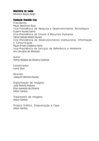 3
Ministério da Saúde
Ministro Barjas Negri
Fundação Oswaldo Cruz
Presidente
Paulo Marchiori Buss
Vice-Presidência de Pesquisa e Desenvolvimento Tecnológico
Euzenir Nunes Sarno
Vice-Presidência de Ensino e Recursos Humanos
Tânia Celeste Matos Nunes
Vice-Presidência de Desenvolvimento Institucional, Informação
e Comunicação
Paulo Ernani Gadelha Vieira
Vice-Presidência de Serviços de Referência e Ambiente
Ary Carvalho de Miranda
Autor
Telma Abdalla de Oliveira Cardoso
Colaborador
Ivana Silva
Revisão
Joaquim Moreira Nunes
Digitalização de Imagens
José Pereira Ardions
Elias Azeredo de Oliveira
Ailton Santos
Tratamento de Imagens
Ailton Santos
Projeto Gráfico, Diagramação e Capa:
Ailton Santos
 
