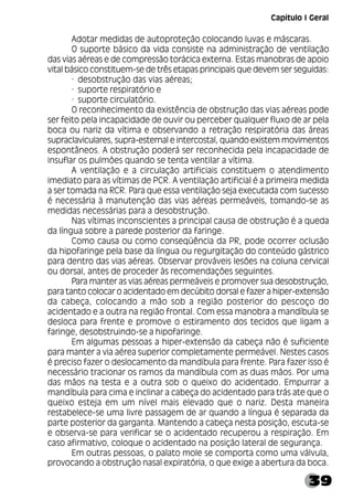 39
Adotar medidas de autoproteção colocando luvas e máscaras.
O suporte básico da vida consiste na administração de ventilação
das vias aéreas e de compressão torácica externa. Estas manobras de apoio
vital básico constituem-se de três etapas principais que devem ser seguidas:
· desobstrução das vias aéreas;
· suporte respiratório e
· suporte circulatório.
O reconhecimento da existência de obstrução das vias aéreas pode
ser feito pela incapacidade de ouvir ou perceber qualquer fluxo de ar pela
boca ou nariz da vítima e observando a retração respiratória das áreas
supraclaviculares, supra-esternal e intercostal, quando existem movimentos
espontâneos. A obstrução poderá ser reconhecida pela incapacidade de
insuflar os pulmões quando se tenta ventilar a vítima.
A ventilação e a circulação artificiais constituem o atendimento
imediato para as vítimas de PCR. A ventilação artificial é a primeira medida
a ser tomada na RCR. Para que essa ventilação seja executada com sucesso
é necessária à manutenção das vias aéreas permeáveis, tomando-se as
medidas necessárias para a desobstrução.
Nas vítimas inconscientes a principal causa de obstrução é a queda
da língua sobre a parede posterior da faringe.
Como causa ou como conseqüência da PR, pode ocorrer oclusão
da hipofaringe pela base da língua ou regurgitação do conteúdo gástrico
para dentro das vias aéreas. Observar prováveis lesões na coluna cervical
ou dorsal, antes de proceder às recomendações seguintes.
Para manter as vias aéreas permeáveis e promover sua desobstrução,
para tanto colocar o acidentado em decúbito dorsal e fazer a hiper-extensão
da cabeça, colocando a mão sob a região posterior do pescoço do
acidentado e a outra na região frontal. Com essa manobra a mandíbula se
desloca para frente e promove o estiramento dos tecidos que ligam a
faringe, desobstruindo-se a hipofaringe.
Em algumas pessoas a hiper-extensão da cabeça não é suficiente
para manter a via aérea superior completamente permeável. Nestes casos
é preciso fazer o deslocamento da mandíbula para frente. Para fazer isso é
necessário tracionar os ramos da mandíbula com as duas mãos. Por uma
das mãos na testa e a outra sob o queixo do acidentado. Empurrar a
mandíbula para cima e inclinar a cabeça do acidentado para trás ate que o
queixo esteja em um nível mais elevado que o nariz. Desta maneira
restabelece-se uma livre passagem de ar quando a língua é separada da
parte posterior da garganta. Mantendo a cabeça nesta posição, escuta-se
e observa-se para verificar se o acidentado recuperou a respiração. Em
caso afirmativo, coloque o acidentado na posição lateral de segurança.
Em outras pessoas, o palato mole se comporta como uma válvula,
provocando a obstrução nasal expiratória, o que exige a abertura da boca.
Capítulo I Geral
 