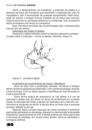40
Manual de Primeiros Socorros
Assim, o deslocamento da mandíbula, a extensão da cabeça e a
abertura da boca são manobras que permitem a obtenção de uma via
supraglótica, sem a necessidade de qualquer equipamento. Além disso,
pode ser preciso a limpeza manual imediata da via aérea para remover
material estranho ou secreções presentes na orofaringe. Usar os próprios
dedos protegidos com lenço ou compressa.
Duas manobras principais são recomendadas para a desobstrução
manual das vias aéreas:
a)Manobra dos Dedos Cruzados
Pressionar o dedo indicador contra os dentes superiores e polegar -
cruzado sobre o indicador - contra os dentes inferiores (Figura 5).
Figura 5 - Varredura digital
b) Manobra de Levantamento da Língua / Mandíbula
Deve ser feita com o acidentado relaxado. Introduzir o polegar
dentro da boca e garganta do acidentado. Com a ponta do polegar, levantar
a base da língua. Com os dedos segurar a mandíbula ao nível do queixo e
trazê-la para frente.
Outra forma prática de desobstruir as vias aéreas é o uso de
pancadas e golpes que são dados no dorso do acidentado em sucessão
rápida. As pancadas são fortes e devem ser aplicadas com a mão em con-
cha entre as escápulas da vítima. A técnica deve ser feita com o paciente
sentado, deitado ou em pé.
Algumas vezes a simples execução de certas manobras é suficiente
para tornar permeáveis as vias aéreas, prevenir ou mesmo tratar uma parada
respiratória, especialmente se a PR, é devida a asfixia por obstrução e esta
é removida de imediato. Em muitos casos, porém, torna-se necessário a
ventilação artificial.
 