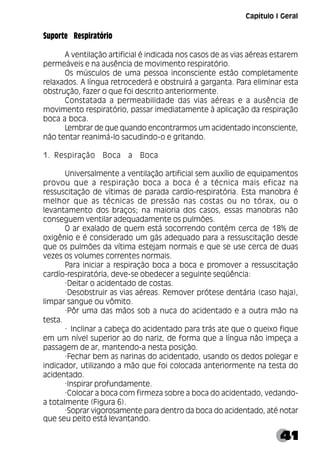 41
Suporte Respiratório
A ventilação artificial é indicada nos casos de as vias aéreas estarem
permeáveis e na ausência de movimento respiratório.
Os músculos de uma pessoa inconsciente estão completamente
relaxados. A língua retrocederá e obstruirá a garganta. Para eliminar esta
obstrução, fazer o que foi descrito anteriormente.
Constatada a permeabilidade das vias aéreas e a ausência de
movimento respiratório, passar imediatamente à aplicação da respiração
boca a boca.
Lembrar de que quando encontrarmos um acidentado inconsciente,
não tentar reanimá-lo sacudindo-o e gritando.
1. Respiração Boca a Boca
Universalmente a ventilação artificial sem auxílio de equipamentos
provou que a respiração boca a boca é a técnica mais eficaz na
ressuscitação de vítimas de parada cardío-respiratória. Esta manobra é
melhor que as técnicas de pressão nas costas ou no tórax, ou o
levantamento dos braços; na maioria dos casos, essas manobras não
conseguem ventilar adequadamente os pulmões.
O ar exalado de quem está socorrendo contém cerca de 18% de
oxigênio e é considerado um gás adequado para a ressuscitação desde
que os pulmões da vítima estejam normais e que se use cerca de duas
vezes os volumes correntes normais.
Para iniciar a respiração boca a boca e promover a ressuscitação
cardío-respiratória, deve-se obedecer a seguinte seqüência:
·Deitar o acidentado de costas.
·Desobstruir as vias aéreas. Remover prótese dentária (caso haja),
limpar sangue ou vômito.
·Pôr uma das mãos sob a nuca do acidentado e a outra mão na
testa.
· Inclinar a cabeça do acidentado para trás ate que o queixo fique
em um nível superior ao do nariz, de forma que a língua não impeça a
passagem de ar, mantendo-a nesta posição.
·Fechar bem as narinas do acidentado, usando os dedos polegar e
indicador, utilizando a mão que foi colocada anteriormente na testa do
acidentado.
·Inspirar profundamente.
·Colocar a boca com firmeza sobre a boca do acidentado, vedando-
a totalmente (Figura 6).
·Soprar vigorosamente para dentro da boca do acidentado, até notar
que seu peito está levantando.
Capítulo I Geral
 