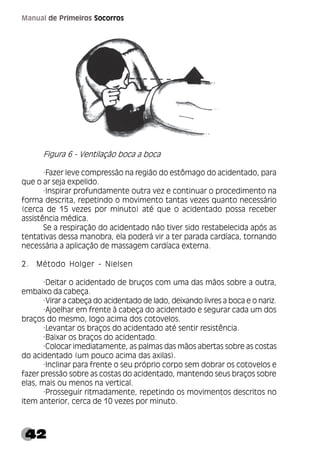 42
Manual de Primeiros Socorros
Figura 6 - Ventilação boca a boca
·Fazer leve compressão na região do estômago do acidentado, para
que o ar seja expelido.
·Inspirar profundamente outra vez e continuar o procedimento na
forma descrita, repetindo o movimento tantas vezes quanto necessário
(cerca de 15 vezes por minuto) até que o acidentado possa receber
assistência médica.
Se a respiração do acidentado não tiver sido restabelecida após as
tentativas dessa manobra, ela poderá vir a ter parada cardíaca, tornando
necessária a aplicação de massagem cardíaca externa.
2. Método Holger - Nielsen
·Deitar o acidentado de bruços com uma das mãos sobre a outra,
embaixo da cabeça.
·Virar a cabeça do acidentado de lado, deixando livres a boca e o nariz.
·Ajoelhar em frente à cabeça do acidentado e segurar cada um dos
braços do mesmo, logo acima dos cotovelos.
·Levantar os braços do acidentado até sentir resistência.
·Baixar os braços do acidentado.
·Colocar imediatamente, as palmas das mãos abertas sobre as costas
do acidentado (um pouco acima das axilas).
·Inclinar para frente o seu próprio corpo sem dobrar os cotovelos e
fazer pressão sobre as costas do acidentado, mantendo seus braços sobre
elas, mais ou menos na vertical.
·Prosseguir ritmadamente, repetindo os movimentos descritos no
item anterior, cerca de 10 vezes por minuto.
 
