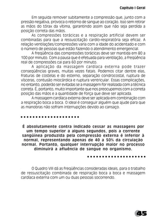 45
Em seguida remover subitamente a compressão que, junto com a
pressão negativa, provoca o retorno de sangue ao coração. Isso sem retirar
as mãos do tórax da vítima, garantindo assim que não seja perdida a
posição correta das mãos.
As compressões torácicas e a respiração artificial devem ser
combinadas para que a ressuscitação cardío-respiratória seja eficaz. A
relação ventilações/compressões varia com a idade do acidentado e com
o número de pessoas que estão fazendo o atendimento emergencial.
A freqüência das compressões torácicas deve ser mantida em 80 a
100 por minuto. Com a pausa que é efetuada para ventilação, a freqüência
real de compressões cai para 60 por minuto.
A aplicação da massagem cardíaca externa pode trazer
conseqüências graves, muitas vezes fatais. Podemos citar dentre elas,
fraturas de costelas e do esterno, separação condrocostal, ruptura de
vísceras, contusão miocárdica e ruptura ventricular. Essas complicações,
no entanto, poderão ser evitadas se a massagem for realizada com a técnica
correta. É, portanto, muito importante que nos preocupemos com a correta
posição das mãos e a quantidade de força que deve ser aplicada.
A massagem cardíaca externa deve ser aplicada em combinação com
a respiração boca a boca. O ideal é conseguir alguém que ajude para que
as manobras não sofram interrupções devido ao cansaço.
É absolutamente contra indicado cessar as massagens por
um tempo superior a alguns segundos, pois a corrente
sangüínea produzida pela compressão externa é inferior à
normal, representando apenas de 40 a 50% da circulação
normal. Portanto, qualquer interrupção maior no processo
diminuirá a afluência de sangue no organismo.
O Quadro VIII dá as freqüências consideradas ideais, para o trabalho
de ressuscitação combinada de respiração boca a boca e massagem
cardíaca externa com um ou duas pessoas socorrendo.
○ ○ ○ ○ ○ ○ ○ ○ ○ ○ ○ ○ ○ ○ ○ ○ ○ ○ ○ ○
○ ○ ○ ○ ○ ○ ○ ○ ○ ○ ○ ○ ○ ○ ○ ○ ○ ○ ○ ○
Capítulo I Geral
 