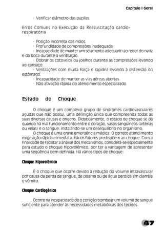 47
· Verificar diâmetro das pupilas.
Erros Comuns na Execução da Ressuscitação cardío-
respiratória
· Posição incorreta das mãos.
· Profundidade de compressões inadequada
· Incapacidade de manter um selamento adequado ao redor do nariz
e da boca durante a ventilação.
· Dobrar os cotovelos ou joelhos durante as compressões levando
ao cansaço.
· Ventilações com muita força e rapidez levando à distensão do
estômago.
· Incapacidade de manter as vias aéreas abertas.
· Não ativação rápida do atendimento especializado.
Estado de Choque
O choque é um complexo grupo de síndromes cardiovasculares
agudas que não possui, uma definição única que compreenda todas as
suas diversas causas e origens. Didaticamente, o estado de choque se dá
quando há mal funcionamento entre o coração, vasos sangüíneos (artérias
ou veias) e o sangue, instalando-se um desequilíbrio no organismo.
O choque é uma grave emergência médica. O correto atendimento
exige ação rápida e imediata. Vários fatores predispõem ao choque. Com a
finalidade de facilitar a análise dos mecanismos, considera-se especialmente
para estudo o choque hipovolêmico, por ter a vantagem de apresentar
uma seqüência bem definida. Há vários tipos de choque:
Choque Hipovolêmico
É o choque que ocorre devido à redução do volume intravascular
por causa da perda de sangue, de plasma ou de água perdida em diarréia
e vômito.
Choque Cardiogênico
Ocorre na incapacidade de o coração bombear um volume de sangue
suficiente para atender às necessidades metabólicas dos tecidos.
Capítulo I Geral
 