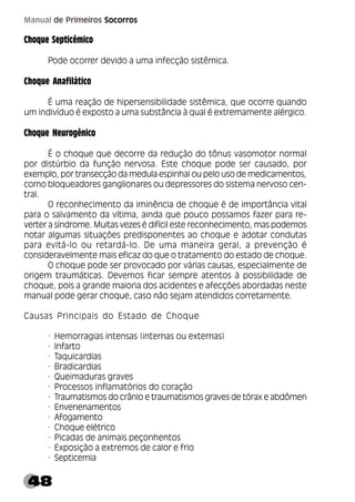 48
Manual de Primeiros Socorros
Choque Septicêmico
Pode ocorrer devido a uma infecção sistêmica.
Choque Anafilático
É uma reação de hipersensibilidade sistêmica, que ocorre quando
um indivíduo é exposto a uma substância à qual é extremamente alérgico.
Choque Neurogênico
É o choque que decorre da redução do tônus vasomotor normal
por distúrbio da função nervosa. Este choque pode ser causado, por
exemplo, por transecção da medula espinhal ou pelo uso de medicamentos,
como bloqueadores ganglionares ou depressores do sistema nervoso cen-
tral.
O reconhecimento da iminência de choque é de importância vital
para o salvamento da vítima, ainda que pouco possamos fazer para re-
verter a síndrome. Muitas vezes é difícil este reconhecimento, mas podemos
notar algumas situações predisponentes ao choque e adotar condutas
para evitá-lo ou retardá-lo. De uma maneira geral, a prevenção é
consideravelmente mais eficaz do que o tratamento do estado de choque.
O choque pode ser provocado por várias causas, especialmente de
origem traumáticas. Devemos ficar sempre atentos à possibilidade de
choque, pois a grande maioria dos acidentes e afecções abordadas neste
manual pode gerar choque, caso não sejam atendidos corretamente.
Causas Principais do Estado de Choque
· Hemorragias intensas (internas ou externas)
· Infarto
· Taquicardias
· Bradicardias
· Queimaduras graves
· Processos inflamatórios do coração
· Traumatismos do crânio e traumatismos graves de tórax e abdômen
· Envenenamentos
· Afogamento
· Choque elétrico
· Picadas de animais peçonhentos
· Exposição a extremos de calor e frio
· Septicemia
 
