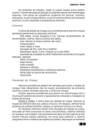 49
No ambiente de trabalho, todas as causas citadas acima podem
ocorrer, merecendo especial atenção os acidentes graves com hemorragias
extensas, com perda de substâncias orgânicas em prensas, moinhos,
extrusoras, ou por choque elétrica, ou por envenenamentos por produtos
químicos, ou por exposição a temperaturas extremas.
Sintomas
A vítima de estado de choque ou na iminência de entrar em choque
apresenta geralmente os seguintes sintomas:
· Pele pálida, úmida, pegajosa e fria. Cianose (arroxeamento) de
extremidades, orelhas, lábios e pontas dos dedos.
· Suor intenso na testa e palmas das mãos.
· Fraqueza geral.
· Pulso rápido e fraco.
· Sensação de frio, pele fria e calafrios.
· Respiração rápida, curta, irregular ou muito difícil.
· Expressão de ansiedade ou olhar indiferente e profundo com pupilas
dilatadas, agitação.
· Medo (ansiedade).
· Sede intensa.
· Visão nublada.
· Náuseas e vômitos.
· Respostas insatisfatórias a estímulos externos.
· Perda total ou parcial de consciência.
· Taquicardia
Prevenção do Choque
Algumas providências podem ser tomadas para evitar o estado de
choque. Mas infelizmente não há muitos procedimentos de primeiros
socorros a serem tomados para tirar a vítima do choque.
Existem algumas providências que devem ser memorizadas com o
intuito permanente de prevenir o agravamento e retardar a instalação do
estado de choque.
DEITAR A VÍTIMA: A vítima deve ser deitada de costas. Afrouxar as
roupas da vítima no pescoço, peito e cintura e, em seguida, verificar se há
presença de prótese dentária, objetos ou alimento na boca e os retirar.
Os membros inferiores devem ficar elevados em relação ao corpo.
Isto pode ser feito colocando-os sobre uma almofada, cobertor dobrado
ou qualquer outro objeto. Este procedimento deve ser feito apenas se não
houver fraturas desses membros; ele serve para melhorar o retorno
sanguíneo e levar o máximo de oxigênio ao cérebro. Não erguer os membros
Capítulo I Geral
 