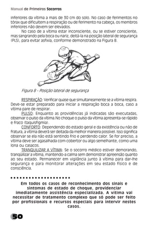 50
Manual de Primeiros Socorros
inferiores da vítima a mais de 30 cm do solo. No caso de ferimentos no
tórax que dificultem a respiração ou de ferimento na cabeça, os membros
inferiores não devem ser elevados.
No caso de a vítima estar inconsciente, ou se estiver consciente,
mas sangrando pela boca ou nariz, deitá-la na posição lateral de segurança
(PLS), para evitar asfixia, conforme demonstrado na Figura 8.
Figura 8 - Posição lateral de segurança
RESPIRAÇÃO: Verificar quase que simultaneamente se a vítima respira.
Deve-se estar preparado para iniciar a respiração boca a boca, caso a
vítima pare de respirar.
PULSO: Enquanto as providências já indicadas são executadas,
observar o pulso da vítima.No choque o pulso da vítima apresenta-se rápido
e fraco (taquisfigmia).
CONFORTO: Dependendo do estado geral e da existência ou não de
fratura, a vítima deverá ser deitada da melhor maneira possível. Isso significa
observar se ela não está sentindo frio e perdendo calor. Se for preciso, a
vítima deve ser agasalhada com cobertor ou algo semelhante, como uma
lona ou casacos.
TRANQUILIZAR A VÍTIMA: Se o socorro médico estiver demorando,
tranqüilizar a vítima, mantendo-a calma sem demonstrar apreensão quanto
ao seu estado. Permanecer em vigilância junto à vítima para dar-lhe
segurança e para monitorar alterações em seu estado físico e de
consciência.
Em todos os casos de reconhecimento dos sinais e
sintomas de estado de choque, providenciar
imediatamente assistência especializada. A vítima vai
necessitar de tratamento complexo que só pode ser feito
por profissionais e recursos especiais para intervir nestes
casos.
○ ○ ○ ○ ○ ○ ○ ○ ○ ○ ○ ○ ○ ○ ○ ○ ○ ○ ○ ○
 