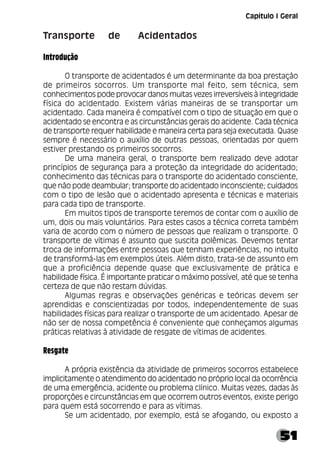 51
Transporte de Acidentados
Introdução
O transporte de acidentados é um determinante da boa prestação
de primeiros socorros. Um transporte mal feito, sem técnica, sem
conhecimentos pode provocar danos muitas vezes irreversíveis à integridade
física do acidentado. Existem várias maneiras de se transportar um
acidentado. Cada maneira é compatível com o tipo de situação em que o
acidentado se encontra e as circunstâncias gerais do acidente. Cada técnica
de transporte requer habilidade e maneira certa para seja executada. Quase
sempre é necessário o auxílio de outras pessoas, orientadas por quem
estiver prestando os primeiros socorros.
De uma maneira geral, o transporte bem realizado deve adotar
princípios de segurança para a proteção da integridade do acidentado;
conhecimento das técnicas para o transporte do acidentado consciente,
que não pode deambular; transporte do acidentado inconsciente; cuidados
com o tipo de lesão que o acidentado apresenta e técnicas e materiais
para cada tipo de transporte.
Em muitos tipos de transporte teremos de contar com o auxílio de
um, dois ou mais voluntários. Para estes casos a técnica correta também
varia de acordo com o número de pessoas que realizam o transporte. O
transporte de vítimas é assunto que suscita polêmicas. Devemos tentar
troca de informações entre pessoas que tenham experiências, no intuito
de transformá-las em exemplos úteis. Além disto, trata-se de assunto em
que a proficiência depende quase que exclusivamente de prática e
habilidade física. É importante praticar o máximo possível, até que se tenha
certeza de que não restam dúvidas.
Algumas regras e observações genéricas e teóricas devem ser
aprendidas e conscientizadas por todos, independentemente de suas
habilidades físicas para realizar o transporte de um acidentado. Apesar de
não ser de nossa competência é conveniente que conheçamos algumas
práticas relativas à atividade de resgate de vítimas de acidentes.
Resgate
A própria existência da atividade de primeiros socorros estabelece
implicitamente o atendimento do acidentado no próprio local da ocorrência
de uma emergência, acidente ou problema clínico. Muitas vezes, dadas às
proporções e circunstâncias em que ocorrem outros eventos, existe perigo
para quem está socorrendo e para as vítimas.
Se um acidentado, por exemplo, está se afogando, ou exposto a
Capítulo I Geral
 