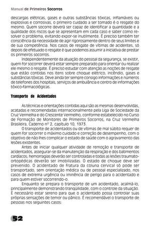 52
Manual de Primeiros Socorros
descargas elétricas, gases e outras substâncias tóxicas, inflamáveis ou
explosivas e corrosivas, o primeiro cuidado a ser tomado é o resgate do
mesmo. Quem socorre deverá ser capaz de identificar a quantidade e a
qualidade dos riscos que se apresentam em cada caso e saber como re-
solver o problema, evitando expor-se inutilmente. É preciso também ter
consciência da necessidade de agir rigorosamente dentro de seus limites e
de sua competência. Nos casos de resgate de vítimas de acidentes, só
depois de efetuado o resgate é que podemos assumir a iniciativa de prestar
os primeiros socorros.
Independentemente da atuação do pessoal da segurança, se existir,
quem for socorrer deverá estar sempre preparado para orientar ou realizar
ele mesmo o resgate. É preciso estudar com atenção as noções de resgate
que estão contidas nos itens sobre choque elétrico, incêndio, gases e
substâncias tóxicas. Deve ainda ter sempre consigo informações e números
de telefones dos hospitais, serviços de ambulância e centro de informações
tóxico-farmacológicas.
Transporte de Acidentados
As técnicas e orientações contidas aqui são as mesmas desenvolvidas,
acatadas e recomendadas internacionalmente pela Liga de Sociedade da
Cruz Vermelha e do Crescente Vermelho, conforme estabelecido no Curso
de Formação de Monitores de Primeiros Socorros, na Cruz Vermelha
Brasileira, Caderno nº 2, capítulo 10, 1973.
O transporte de acidentados ou de vítimas de mal súbito requer de
quem for socorrer o máximo cuidado e correção de desempenho, com o
objetivo de não lhes complicar o estado de saúde com o agravamento das
lesões existentes.
Antes de iniciar qualquer atividade de remoção e transporte de
acidentados, assegurar-se da manutenção da respiração e dos batimentos
cardíacos; hemorragias deverão ser controladas e todas as lesões traumato-
ortopédicas deverão ser imobilizadas. O estado de choque deve ser
prevenido. O acidentado de fratura da coluna cervical só pode ser
transportado, sem orientação médica ou de pessoal especializado, nos
casos de extrema urgência ou iminência de perigo para o acidentado e
para quem estiver socorrendo-o.
Enquanto se prepara o transporte de um acidentado, acalmá-lo,
principalmente demonstrando tranqüilidade, com o controle da situação.
É necessário estar sereno para que o acidentado possa controlar suas
próprias sensações de temor ou pânico. É recomendável o transporte de
pessoas nos seguintes casos:
 