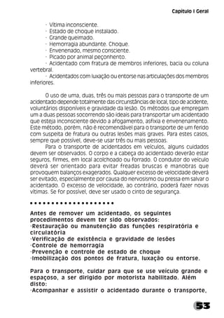 53
· Vítima inconsciente.
· Estado de choque instalado.
· Grande queimado.
· Hemorragia abundante. Choque.
· Envenenado, mesmo consciente.
· Picado por animal peçonhento.
· Acidentado com fratura de membros inferiores, bacia ou coluna
vertebral.
· Acidentados com luxação ou entorse nas articulações dos membros
inferiores.
O uso de uma, duas, três ou mais pessoas para o transporte de um
acidentado depende totalmente das circunstâncias de local, tipo de acidente,
voluntários disponíveis e gravidade da lesão. Os métodos que empregam
um a duas pessoas socorrendo são ideais para transportar um acidentado
que esteja inconsciente devido a afogamento, asfixia e envenenamento.
Este método, porém, não é recomendável para o transporte de um ferido
com suspeita de fratura ou outras lesões mais graves. Para estes casos,
sempre que possível, deve-se usar três ou mais pessoas.
Para o transporte de acidentados em veículos, alguns cuidados
devem ser observados. O corpo e a cabeça do acidentado deverão estar
seguros, firmes, em local acolchoado ou forrado. O condutor do veículo
deverá ser orientado para evitar freadas bruscas e manobras que
provoquem balanços exagerados. Qualquer excesso de velocidade deverá
ser evitado, especialmente por causa do nervosismo ou pressa em salvar o
acidentado. O excesso de velocidade, ao contrário, poderá fazer novas
vítimas. Se for possível, deve ser usado o cinto de segurança.
Antes de remover um acidentado, os seguintes
procedimentos devem ter sido observados:
·Restauração ou manutenção das funções respiratória e
circulatória
·Verificação de existência e gravidade de lesões
·Controle de hemorragia
·Prevenção e controle de estado de choque
·Imobilização dos pontos de fratura, luxação ou entorse.
Para o transporte, cuidar para que se use veículo grande e
espaçoso, a ser dirigido por motorista habilitado. Além
disto:
·Acompanhar e assistir o acidentado durante o transporte,
○ ○ ○ ○ ○ ○ ○ ○ ○ ○ ○ ○ ○ ○ ○ ○ ○ ○ ○ ○
Capítulo I Geral
 