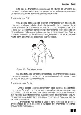 55
Este tipo de transporte é usado para as vítimas de vertigem, de
desmaio, com ferimentos leves ou pequenas perturbações que não os
tornem inconscientes e que lhes permitam caminhar.
Transporte ao Colo
Uma pessoa sozinha pode levantar e transportar um acidentado,
colocando um braço debaixo dos joelhos do acidentado e o outro, bem
firme, em torno de suas costas, inclinando o corpo um pouco para trás
(Figura 36). O acidentado consciente pode melhor se fixar, passando um
de seus braços pelo pescoço da pessoa que o está socorrendo. Caso se
encontre inconsciente, ficará com a cabeça estendida para trás, o que é
muito bom, pois melhora bastante a sua ventilação.
Figura 10 - Transporte ao colo
Usa-se este tipo de transporte em casos de envenenamento ou picada
por animal peçonhento, estando o acidentado consciente, ou em casos
de fratura, exceto da coluna vertebral.
Transporte nas Costas
Uma só pessoa socorrendo também pode carregar o acidentado
nas costas. Esta põe os braços sobre os ombros da pessoa que está
socorrendo por trás, ficando suas axilas sobre os ombros deste (Figura
37). A pessoa que está socorrendo busca os braços do acidentado e segura-
os, carregando o acidentado arqueado, como se ela fosse um grande
saco em suas costas.
O transporte nas costas é usado para remoção de pessoas
envenenadas ou com entorses e luxações dos membros inferiores,
previamente imobilizados.
Capítulo I Geral
 